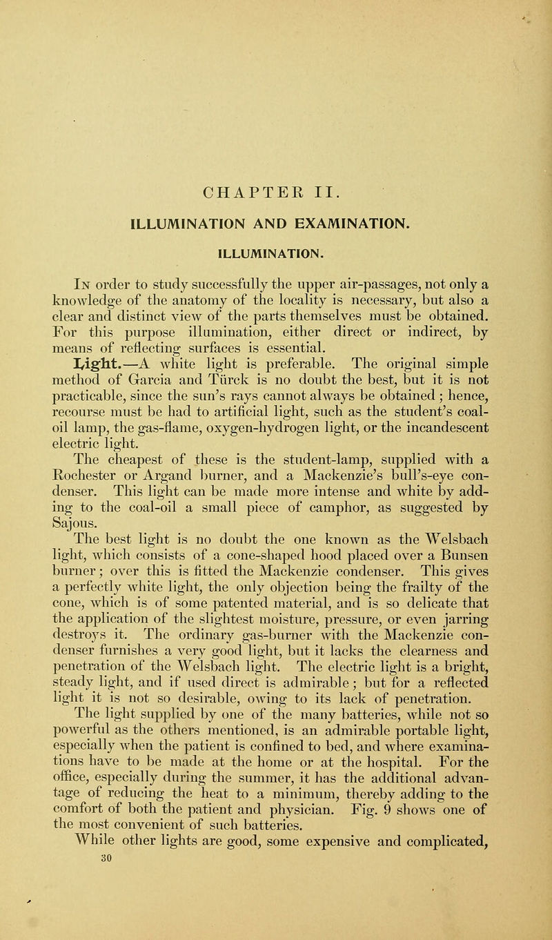 CHAPTER II. ILLUMINATION AND EXAMINATION. ILLUMINATION. In order to study successfully the upper air-passages, not only a knowledge of the anatomy of the locality is necessary, but also a clear and distinct view of the parts themselves must be obtained. For this purpose illumination, either direct or indirect, by means of reflecting surfaces is essential. I/ight.—A white light is preferable. The original simple method of Garcia and Tiirck is no doubt the best, but it is not practicable, since the sun's rays cannot always be obtained; hence, recourse must be had to artificial light, such as the student's coal- oil lamp, the gas-flame, oxygen-hydrogen light, or the incandescent electric light. The cheapest of these is the student-lamp, supplied with a Rochester or Argand burner, and a Mackenzie's bull's-eye con- denser. This light can be made more intense and white by add- ing to the coal-oil a small piece of camphor, as suggested by Sajous. The best light is no doubt the one known as the Welsbach light, which consists of a cone-shaped hood placed over a Bunsen burner; over this is fitted the Mackenzie condenser. This gives a perfectly white light, the only objection being the frailty of the cone, which is of some patented material, and is so delicate that the application of the slightest moisture, pressure, or even jarring destroys it. The ordinary gas-burner with the Mackenzie con- denser furnishes a very good light, but it lacks the clearness and penetration of the Welsbach light. The electric light is a bright, steady light, and if used direct is admirable; but for a reflected light it is not so desirable, owing to its lack of penetration. The light supplied by one of the many batteries, while not so powerful as the others mentioned, is an admirable portable light, especially when the patient is confined to bed, and where examina- tions have to be made at the home or at the hospital. For the office, especially during the summer, it has the additional advan- tage of reducing the heat to a minimum, thereby adding to the comfort of both the patient and physician. Fig. 9 shows one of the most convenient of such batteries. While other lights are good, some expensive and complicated,