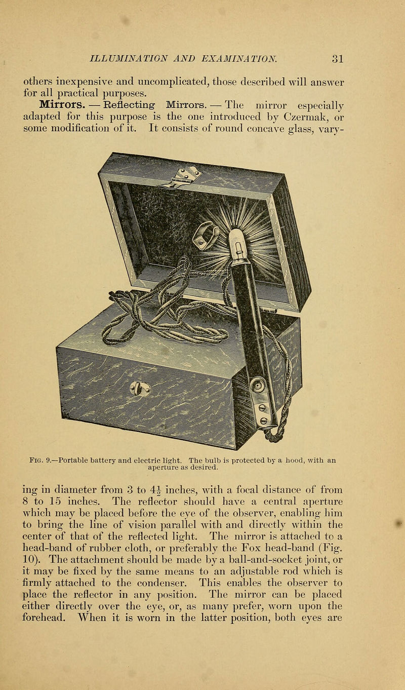 others inexpensive and uncomplicated, those described will answer for all practical purposes. Mirrors. — Reflecting- Mirrors. — The mirror especially adapted for this purpose is the one introduced by Czermak, or some modification of it. It consists of round concave glass, vary- Fig. 9.—Portable battery and electric light. The bulb is protected by a hood, with an aperture as desired. ing in diameter from 3 to 4| inches, with a focal distance of from 8 to 15 inches. The reflector should have a central aperture which may be placed before the eye of the observer, enabling him to bring the line of vision parallel with and directly within the center of that of the reflected light. The mirror is attached to a head-band of rubber cloth, or preferably the Fox head-band (Fig. 10). The attachment should be made by a ball-and-socket joint, or it may be fixed by the same means to an adjustable rod which is firmly attached to the condenser. This enables the observer to place the reflector in any position. The mirror can be placed either directly over the eye, or, as many prefer, worn upon the forehead. When it is worn in the latter position, both eyes are
