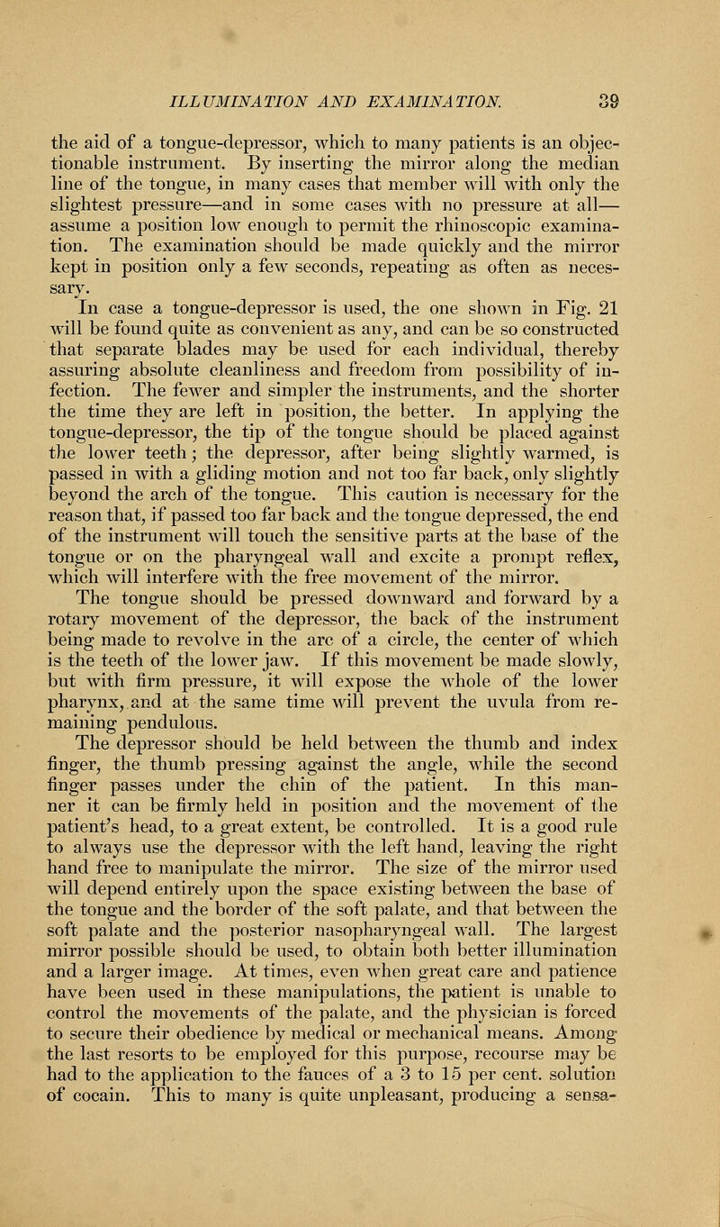 the aid of a tongue-depressor, which to many patients is an objec- tionable instrument. By inserting the mirror along the median line of the tongue, in many cases that member will with only the slightest pressure—and in some cases with no pressure at all— assume a position low enough to permit the rhinoscopic examina- tion. The examination should be made quickly and the mirror kept in position only a few seconds, repeating as often as neces- sary. In case a tongue-depressor is used, the one shown in Fig. 21 will be found quite as convenient as any, and can be so constructed that separate blades may be used for each individual, thereby assuring absolute cleanliness and freedom from possibility of in- fection. The fewer and simpler the instruments, and the shorter the time they are left in position, the better. In applying the tongue-depressor, the tip of the tongue should be placed against the lower teeth; the depressor, after being slightly warmed, is passed in with a gliding motion and not too far back, only slightly beyond the arch of the tongue. This caution is necessary for the reason that, if passed too far back and the tongue depressed, the end of the instrument will touch the sensitive parts at the base of the tongue or on the pharyngeal wall and excite a prompt reflex, which will interfere with the free movement of the mirror. The tongue should be pressed downward and forward by a rotary movement of the depressor, the back of the instrument being made to revolve in the arc of a circle, the center of which is the teeth of the lower jaw. If this movement be made slowly, but with firm pressure, it will expose the whole of the lower pharynx, and at the same time will prevent the uvula from re- maining pendulous. The depressor should be held between the thumb and index finger, the thumb pressing against the angle, while the second finger passes under the chin of the patient. In this man- ner it can be firmly held in position and the movement of the patient's head, to a great extent, be controlled. It is a good rule to always use the depressor with the left hand, leaving the right hand free to manipulate the mirror. The size of the mirror used will depend entirely upon the space existing between the base of the tongue and the border of the soft palate, and that between the soft palate and the posterior nasopharyngeal wall. The largest mirror possible should be used, to obtain both better illumination and a larger image. At times, even when great care and patience have been used in these manipulations, the patient is unable to control the movements of the palate, and the physician is forced to secure their obedience by medical or mechanical means. Among' the last resorts to be employed for this purpose, recourse may be had to the application to the fauces of a 3 to 15 per cent, solution of cocain. This to many is quite unpleasant, producing a sensa-