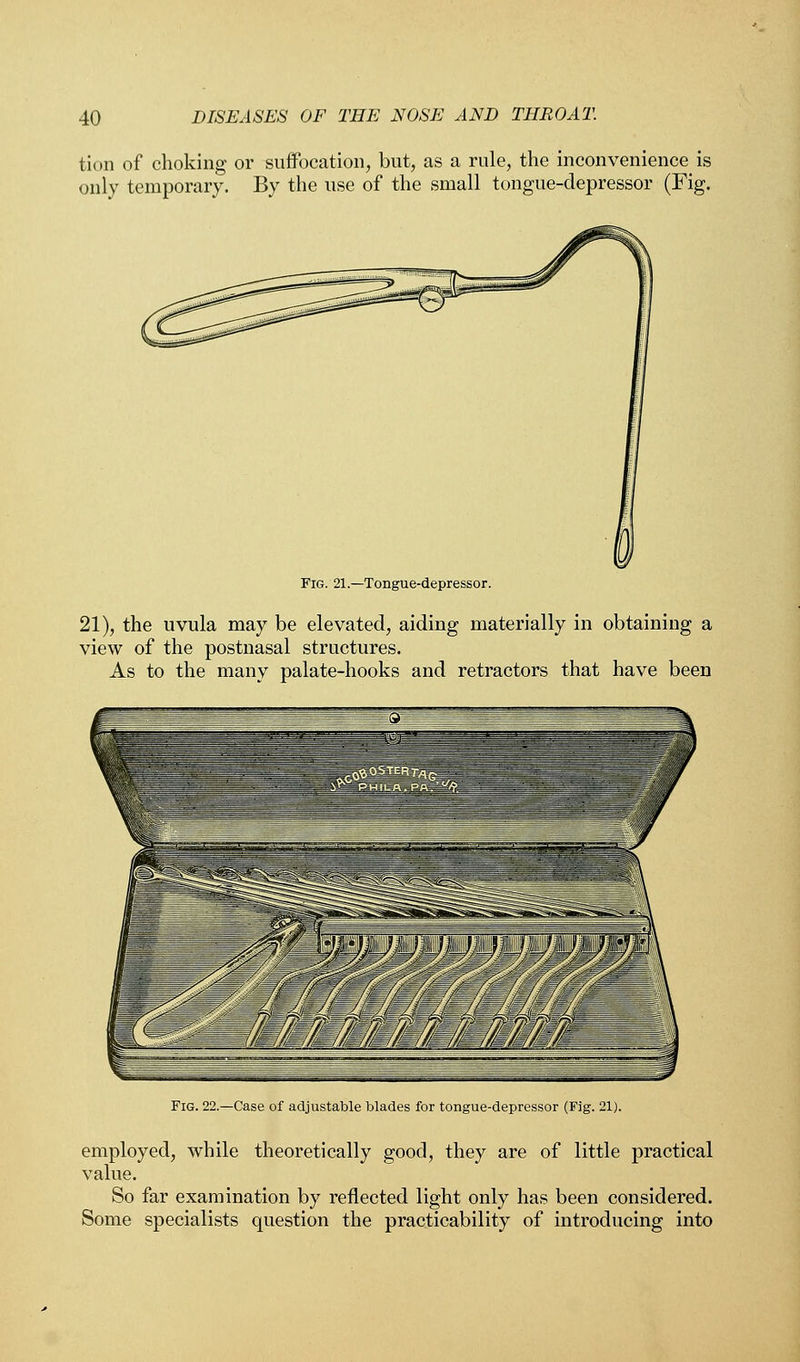 {'urn of choking or suffocation, but, as a rule, the inconvenience is only temporary. By the use of the small tongue-depressor (Fig. Fig. 21.—Tongue-depressor. 21), the uvula may be elevated, aiding materially in obtaining a view of the postnasal structures. As to the many palate-hooks and retractors that have been Fig. 22.—Case of adjustable blades for tongue-depressor (Fig. 21). employed, while theoretically good, they are of little practical value. So far examination by reflected light only has been considered. Some specialists question the practicability of introducing into