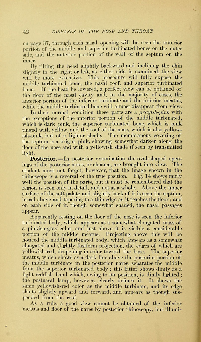 on'page 37, through each nasal opening will be seen the anterior portion of the middle and superior turbinated bones on the outer side, and the anterior portion of the wall of the septum on the inner. By tilting the head slightly backward and inclining the chin slightly to the right or left, as either side is examined, the view will be more extensive. This procedure will fully expose the middle turbinated bone, the nasal roof, and superior turbinated bone. If the head be lowered, a perfect view can be obtained of the floor of the nasal cavity and, in the majority of cases, the anterior portion of the inferior turbinate and the inferior meatus, while the middle turbinated bone will almost disappear from view. In their normal condition these parts are a grayish-pink with the exceptions of the anterior portion of the middle turbinated, which is dark pink, the superior turbinated bone, which is pink tinged with yellow, and the roof of the nose, which is also yellow- ish-pink, but of a lighter shade. The membranous covering of the septum is a bright pink, showing somewhat darker along the floor of the nose and with a yellowish shade if seen by transmitted light. Posterior.—In posterior examination the oval-shaped open- ings of the posterior nares, or choanse, are brought into view. The student must not forget, however, that the image shown in the rhinoscope is a reversal of the true position. Fig. 14 shows fairly well the position of the parts, but it must be remembered that the region is seen only in detail, and not as a whole. Above the upper surface of the soft palate and slightly back of it is seen the septum, broad above and tapering to a thin edge as it reaches the floor; and on each side of it, though somewhat shaded, the nasal passages appear. Apparently resting on the floor of the nose is seen the inferior turbinated body, which appears as a somewhat elongated mass of a pinkish-gray color, and just above it is visible a considerable portion of the middle meatus. Projecting above this will be noticed the middle turbinated body, which appears as a somewhat elongated and slightly fusiform projection, the edges of which are yellowish-red, deepening in color toward the base. The superior meatus, which shows as a dark line above the posterior portion of the middle turbinate in the posterior nares, separates the middle from the superior turbinated body; this latter shows dimly as a light reddish band which, owing to its position, is dimly lighted ; the postnasal lamp, however, clearly defines it. It shows the same yellowish-red color as the middle turbinate, and its edge slants slightly upward and forward, and appears as though sus- pended from the roof. As a rule, a good view cannot be obtained of the inferior meatus and floor of the nares by posterior rhinoscopy, but illumi-