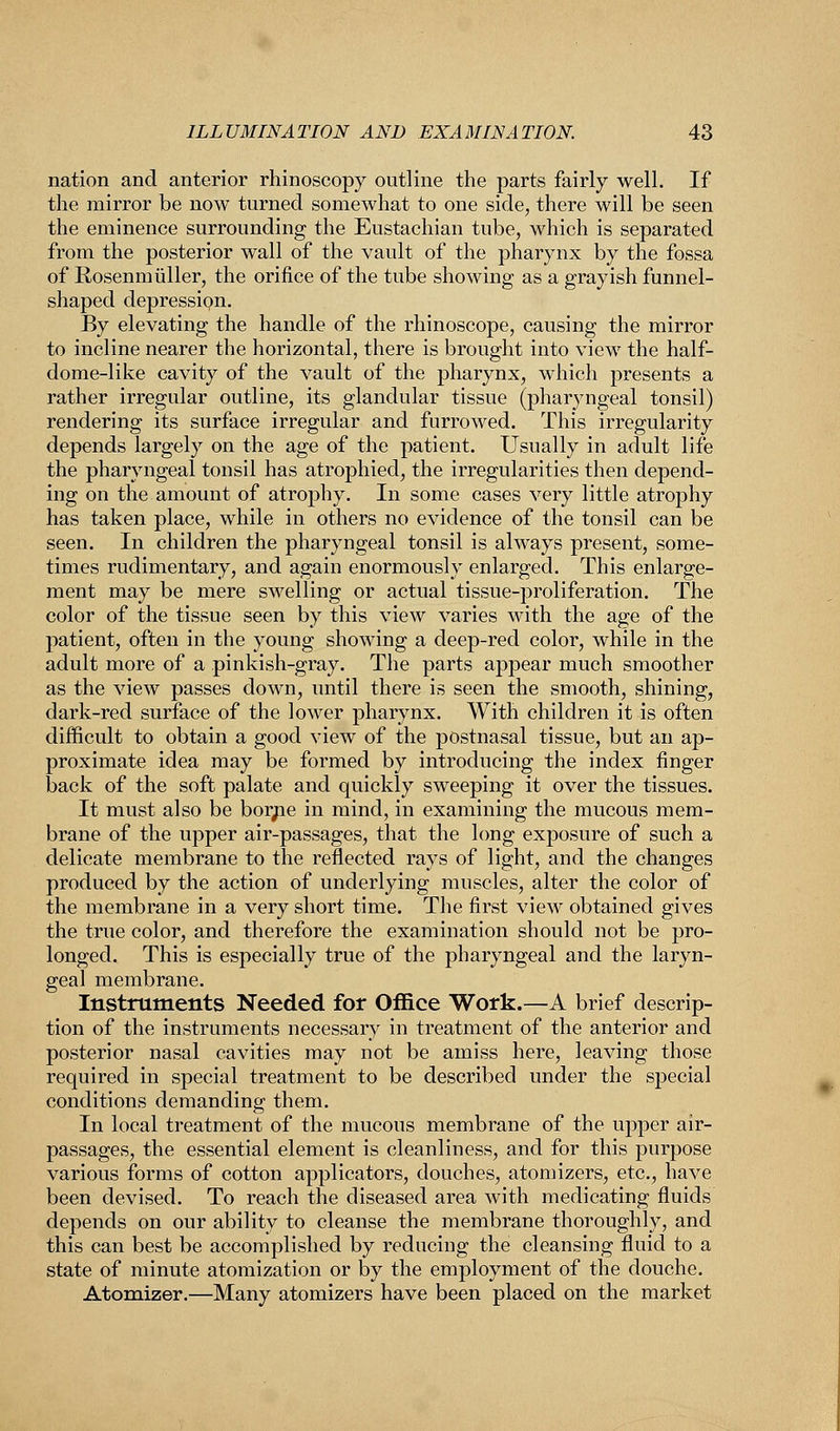 nation and anterior rhinoscopy outline the parts fairly well. If the mirror be now turned somewhat to one side, there will be seen the eminence surrounding the Eustachian tube, which is separated from the posterior wall of the vault of the pharynx by the fossa of Rosenm tiller, the orifice of the tube showing as a grayish funnel- shaped depression. By elevating the handle of the rhinoscope, causing the mirror to incline nearer the horizontal, there is brought into view the half- dome-like cavity of the vault of the pharynx, which presents a rather irregular outline, its glandular tissue (phaiyngeal tonsil) rendering its surface irregular and furrowed. This irregularity depends largely on the age of the patient. Usually in adult life the pharyngeal tonsil has atrophied, the irregularities then depend- ing on the amount of atrophy. In some cases very little atrophy has taken place, while in others no evidence of the tonsil can be seen. In children the pharyngeal tonsil is always present, some- times rudimentary, and again enormously enlarged. This enlarge- ment may be mere swelling or actual tissue-proliferation. The color of the tissue seen by this view varies with the age of the patient, often in the young showing a deep-red color, while in the adult more of a pinkish-gray. The parts appear much smoother as the view passes down, until there is seen the smooth, shining, dark-red surface of the lower pharynx. With children it is often difficult to obtain a good view of the postnasal tissue, but an ap- proximate idea may be formed by introducing the index finger back of the soft palate and quickly sweeping it over the tissues. It must also be bor/ie in mind, in examining the mucous mem- brane of the upper air-passages, that the long exposure of such a delicate membrane to the reflected rays of light, and the changes produced by the action of underlying muscles, alter the color of the membrane in a very short time. The first view obtained gives the true color, and therefore the examination should not be pro- longed. This is especially true of the pharyngeal and the laryn- geal membrane. Instruments Needed for Office Work.—A brief descrip- tion of the instruments necessary in treatment of the anterior and posterior nasal cavities may not be amiss here, leaving those required in special treatment to be described under the special conditions demanding them. In local treatment of the mucous membrane of the upper air- passages, the essential element is cleanliness, and for this purpose various forms of cotton applicators, douches, atomizers, etc., have been devised. To reach the diseased area with medicating fluids depends on our ability to cleanse the membrane thoroughly, and this can best be accomplished by reducing the cleansing fluid to a state of minute atomization or by the employment of the douche. Atomizer.—Many atomizers have been placed on the market