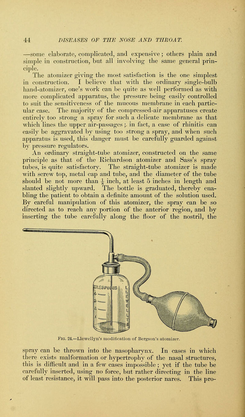 —some elaborate, complicated, and expensive; others plain and simple in construction, but all involving the same general prin- ciple. The atomizer giving the most satisfaction is the one simplest in construction. I believe that with the ordinary single-bulb hand-atomizer, one's work can be quite as well performed as with more complicated apparatus, the pressure being easily controlled to suit the sensitiveness of the mucous membrane in each partic- ular case. The majority of the compressed-air apparatuses create entirely too strong a spray for such a delicate membrane as that which lines the upper air-passages;. in fact, a case of rhinitis can easily be aggravated by using too strong a spray, and when such apparatus is used, this danger must be carefully guarded against by pressure regulators. An ordinary straight-tube atomizer, constructed on the same principle as that of the Richardson atomizer and Sass's spray tubes, is quite satisfactory. The straight-tube atomizer is made with screw top, metal cap and tube, and the diameter of the tube should be not more than -| inch, at least 5 inches in length and slanted slightly upward. The bottle is graduated, thereby ena- bling the patient to obtain a definite amount of the solution used. By careful manipulation of this atomizer, the spray can be so directed as to reach any portion of the anterior region, and by inserting the tube carefully along the floor of the nostril, the Fig. 24.—Llewellyn's modification of Bergson's atomizer. spray can be thrown into the nasopharynx. In cases in which there exists malformation or hypertrophy of the nasal structures, this is difficult and in a few cases impossible; yet if the tube be carefully inserted, using no force, but rather directing in the line of least resistance, it will pass into the posterior nares. This pro-