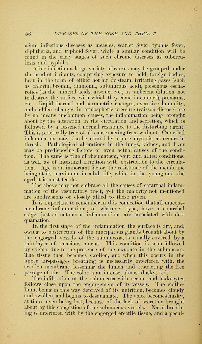 acute infectious diseases as measles, scarlet fever, typhus fever, diphtheria, and typhoid fever, while a similar condition will be found in the early stages of such chronic diseases as tubercu- losis and syphilis. After infection a large variety of causes may be grouped under the head of irritants, comprising exposure to cold, foreign bodies, heat in the form of either hot air or steam, irritating gases (such as chlorin, bromin, ammonia, sulphurous acid), poisonous escha- rotics (as the mineral acids, arsenic, etc., in sufficient dilution not to destroy the surface with which they come in contact), ptomai'ns, etc. Rapid thermal and barometric changes, excessive humidity, and sudden changes in atmospheric pressure (caisson disease) are by no means uncommon causes, the inflammation being brought about by the alteration in the circulation and secretion, which is followed by a lessened normal resistance to the disturbing agent. This is practically true of all causes acting from without. Catarrhal inflammation may also be caused by a pure mycosis, as occurs in thrush. Pathological alterations in the lungs, kidney, and liver may be predisposing factors or even actual causes of the condi- tion. The same is true of rheumatism, gout, and allied conditions, as well as of intestinal irritation with obstruction to the circula- tion. Age is an important factor, the resistance of the membrane being at its maximum in adult life, while in the young and the aged it is most feeble. The above may not embrace all the causes of catarrhal inflam- mation of the respiratory tract, yet the majority not mentioned are subdivisions or closely allied to those given. It is important to remember in this connection that all mucous- membrane inflammations, of whatever type, have a catarrhal stage, just as cutaneous inflammations are associated with des- quamation. In the first stage of the inflammation the surface is dry, and, owing to obstruction of the muciparous glands brought about by the engorged vessels of the submucosa, is usually covered by a thin layer of tenacious mucus. This condition is soon followed by edema, due to the presence of the exudate in the submucosa. The tissue then becomes swollen, and when this occurs in the upper air-passages breathing is necessarily interfered- with, the swollen membrane lessening the lumen and restricting the free passage of air. The color is an intense, almost dusky, red. The infiltration of the submucosa with serum and leukocytes follows close upon the engorgement of its vessels. The epithe- lium, being in this way deprived of its nutrition, becomes cloudy and swollen, and begins to desquamate. The voice becomes husky, at times even being lost, because of the lack of secretion brought about by this congestion of the submucous vessels. Nasal breath- ing is interfered with by the engorged erectile tissue, and a pecul-