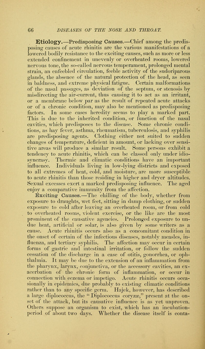 Etiology.—Predisposing- Causes.—Chief among the predis- posing causes of acute rhinitis are the various manifestations of a lowered bodily resistance to the exciting causes, such as more or less extended confinement in unevenly or overheated rooms, lowered nervous tone, the so-called nervous temperament, prolonged mental strain, an enfeebled circulation, feeble activity of the sudoriparous glands, the absence of the natural protection of the head, as seen in baldness, and extreme physical fatigue. Certain malformations of the nasal passages, as deviation of the septum, or stenosis by misdirecting the air-current, thus causing it to act as an irritant, or a membrane below par as the result of repeated acute attacks or of a chronic condition, may also be mentioned as predisposing factors. In some cases heredity seems to play a marked part. This is due to the inherited condition, or function of the nasal cavities, which predisposes to the disease. Some chronic condi- tions, as hay fever, asthma, rheumatism, tuberculosis, and syphilis are predisposing agents. Clothing either not suited to sudden changes of temperature, deficient in amount, or lacking over sensi- tive areas will produce a similar result. Some persons exhibit a tendency to acute rhinitis, which can be classed only under idio- syncrasy. Thermic and climatic conditions have an important influence. Individuals living in low-lying districts and exposed to all extremes of heat, cold, and moisture, are more susceptible to acute rhinitis than those residing in higher and dryer altitudes. Sexual excesses exert a marked predisposing influence. The aged enjoy a comparative immunity from the affection. Exciting- Causes.—The chilling of the body, whether from exposure to draughts, wet feet, sitting in damp clothing, or sudden exposure to cold after leaving an overheated room, or from cold to overheated rooms, violent exercise, or the like are the most prominent of the causative agencies. Prolonged exposure to un- due heat, artificial or solar, is also given by some writers as a cause. Acute rhinitis occurs also as a concomitant condition in the onset of certain of the infectious diseases, notably measles, in- fluenza, and tertiary syphilis. The affection may occur in certain forms of gastric and intestinal irritation, or follow the sudden cessation of the discharge in a case of otitis, gonorrhea, or oph- thalmia. It may be due to the extension of an inflammation from the pharynx, larynx, conjunctiva, or the accessory cavities, an ex- acerbation of the chronic form of inflammation, or occur in connection with eczema or impetigo. Acute rhinitis occurs occa- sionally in epidemics, due probably to existing climatic conditions rather than to any specific germ. Hajek, however, has described a large diplococcus, the  Diplococcus coryzEe, present at the on- set of the attack, but its causative influence is as yet unproven. Others suppose an organism to exist, which has an incubation- period of about two days. Whether the disease itself is conta-