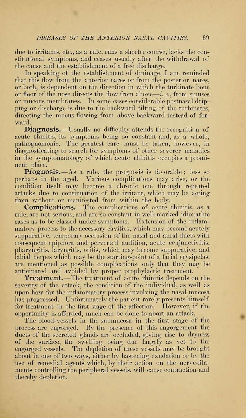 due to irritants, etc., as a rule, runs a shorter course, lacks the con- stitutional symptoms, and ceases usually after the withdrawal of the cause and the establishment of a free discharge. In speaking of the establishment of drainage, I am reminded that this flow from the anterior nares or from the posterior nares, or both, is dependent on the direction in which the turbinate bone or floor of the nose directs the flow from above—i. e., from sinuses or mucous membranes. In some cases considerable postnasal drip- ping or discharge is due to the backward tilting of the turbinates, directing the mucus flowing from above backward instead of for- ward. Diagnosis.—-Usually no difficulty attends the recognition of acute rhinitis, its symptoms being so constant and, as a whole, pathognomonic. The greatest care must be taken, however, in diagnosticating to search for symptoms of other severer maladies in the symptomatology of which acute rhinitis occupies a promi- nent place. Prognosis.—As a rule, the prognosis is favorable; less so perhaps in the aged. Various complications may arise, or the condition itself may become a chronic one through repeated attacks due to continuation of the irritant, which may be acting from without or manifested from within the body. Complications.—The complications of acute rhinitis, as a rule, are not serious, and are so constant in well-marked idiopathic cases as to be classed under symptoms. Extension of the inflam- matory process to the accessory cavities, which may become acutely suppurative, temporary occlusion of the nasal and aural ducts with consequent epiphora and perverted audition, acute conjunctivitis, pharyngitis, laryngitis, otitis, which may become suppurative, and labial herpes which may be the starting-point of a facial erysipelas, are mentioned as possible complications, only that they may be anticipated and avoided by proper prophylactic treatment. Treatment.—The treatment of acute rhinitis depends on the severity of the attack, the condition of the individual, as well as upon how far the inflammatory process involving the nasal mucosa has progressed. Unfortunately the patient rarely presents himself for treatment in the first stage of the affection. However, if the opportunity is afforded, much can be done to abort an attack. The blood-vessels in the submucosa in the first stage of the process are engorged. By the presence of this engorgement the ducts of the secreted glands are occluded, giving rise to dryness of the surface, the swelling being due largely as yet to the engorged vessels. The depletion of these vessels may be brought about in one of two ways, either by hastening exudation or by the use of remedial agents which, by their action on the nerve-fila- ments controlling the peripheral vessels, will cause contraction and thereby depletion.
