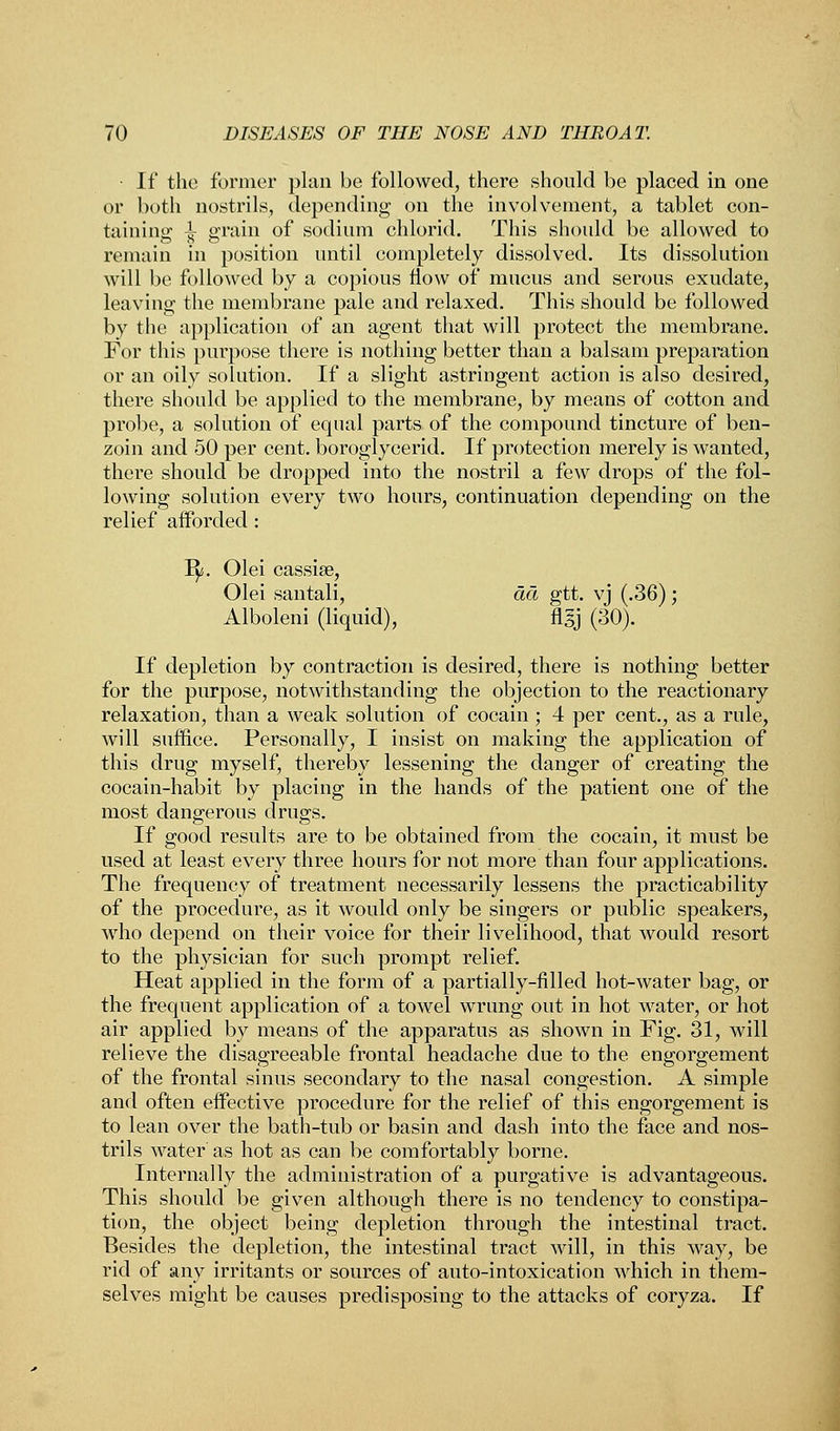 If the former plan be followed, there should be placed in one or both nostrils, depending on the involvement, a tablet con- taining; i grain of sodium chlorid. This should be allowed to remain in position until completely dissolved. Its dissolution will be followed by a copious now of mucus and serous exudate, leaving the membrane pale and relaxed. This should be followed by the application of an agent that will protect the membrane. For this purpose there is nothing better than a balsam preparation or an oily solution. If a slight astringent action is also desired, there should be applied to the membrane, by means of cotton and probe, a solution of equal parts of the compound tincture of ben- zoin and 50 per cent, boroglycerid. If protection merely is wanted, there should be dropped into the nostril a few drops of the fol- lowing solution every two hours, continuation depending on the relief afforded : ly;. Olei cassise, Olei santali, da gtt. vj (.36); Alboleni (liquid), flgj (30). If depletion by contraction is desired, there is nothing better for the purpose, notwithstanding the objection to the reactionary relaxation, than a weak solution of cocain ; 4 per cent., as a rule, will suffice. Personally, I insist on making the application of this drug myself, thereby lessening the danger of creating the cocain-habit by placing in the hands of the patient one of the most dangerous drugs. If good results are to be obtained from the cocain, it must be used at least every three hours for not more than four applications. The frequency of treatment necessarily lessens the practicability of the procedure, as it would only be singers or public speakers, who depend on their voice for their livelihood, that would resort to the physician for such prompt relief. Heat applied in the form of a partially-filled hot-water bag, or the frequent application of a towel wrung out in hot water, or hot air applied by means of the apparatus as shown in Fig. 31, will relieve the disagreeable frontal headache due to the engorgement of the frontal sinus secondary to the nasal congestion. A simple and often effective procedure for the relief of this engorgement is to lean over the bath-tub or basin and dash into the face and nos- trils water as hot as can be comfortably borne. Internally the administration of a purgative is advantageous. This should be given although there is no tendency to constipa- tion, the object being depletion through the intestinal tract. Besides the depletion, the intestinal tract will, in this way, be rid of any irritants or sources of auto-intoxication which in them- selves might be causes predisposing to the attacks of coryza. If
