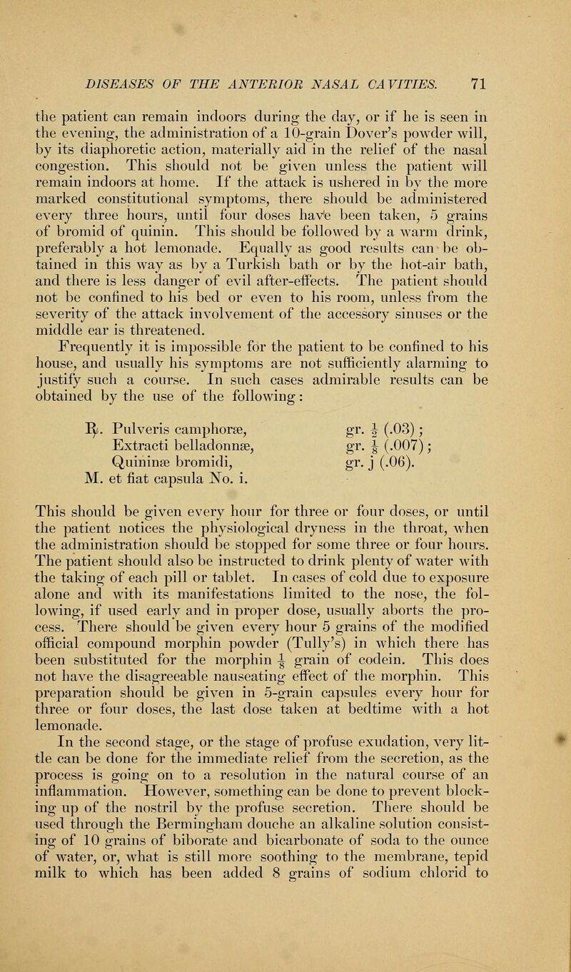 the patient can remain indoors during the day, or if he is seen in the evening, the administration of a 10-grain Dover's powder will, by its diaphoretic action, materially aid in the relief of the nasal congestion. This should not be given unless the patient will remain indoors at home. If the attack is ushered in by the more marked constitutional symptoms, there should be administered every three hours, until four doses haVe been taken, 5 grains of bromid of quinin. This should be followed by a warm drink, preferably a hot lemonade. Equally as good results can be ob- tained in this way as by a Turkish bath or by the hot-air bath, and there is less danger of evil after-effects. The patient should not be confined to his bed or even to his room, unless from the severity of the attack involvement of the accessory sinuses or the middle ear is threatened. Frequently it is impossible for the patient to be confined to his house, and usually his symptoms are not sufficiently alarming to justify such a course. In such cases admirable results can be obtained by the use of the following: 1^. Pulveris camphorse, gr. J (.03); Extracti belladonna?, gr. ^ (.007); Quininre bromidi, gr. j (.06). M. et fiat capsula No. i. This should be given every hour for three or four doses, or until the patient notices the physiological dryness in the throat, when the administration should be stopped for some three or four hours. The patient should also be instructed to drink plenty of water with the taking of each pill or tablet. In cases of cold due to exposure alone and with its manifestations limited to the nose, the fol- lowing, if used early and in proper dose, usually aborts the pro- cess. There should be given every hour 5 grains of the modified official compound morphin powder (Tully's) in which there has been substituted for the morphin -| grain of codein. This does not have the disagreeable nauseating effect of the morphin. This preparation should be given in 5-grain capsules every hour for three or four doses, the last dose taken at bedtime with a hot lemonade. In the second stage, or the stage of profuse exudation, very lit- tle can be done for the immediate relief from the secretion, as the process is going on to a resolution in the natural course of an inflammation. However, something can be done to prevent block- ing up of the nostril by the profuse secretion. There should be used through the Bermingham douche an alkaline solution consist- ing of 10 grains of biborate and bicarbonate of soda to the ounce of water, or, what is still more soothing to the membrane, tepid milk to which has been added 8 grains of sodium chlorid to