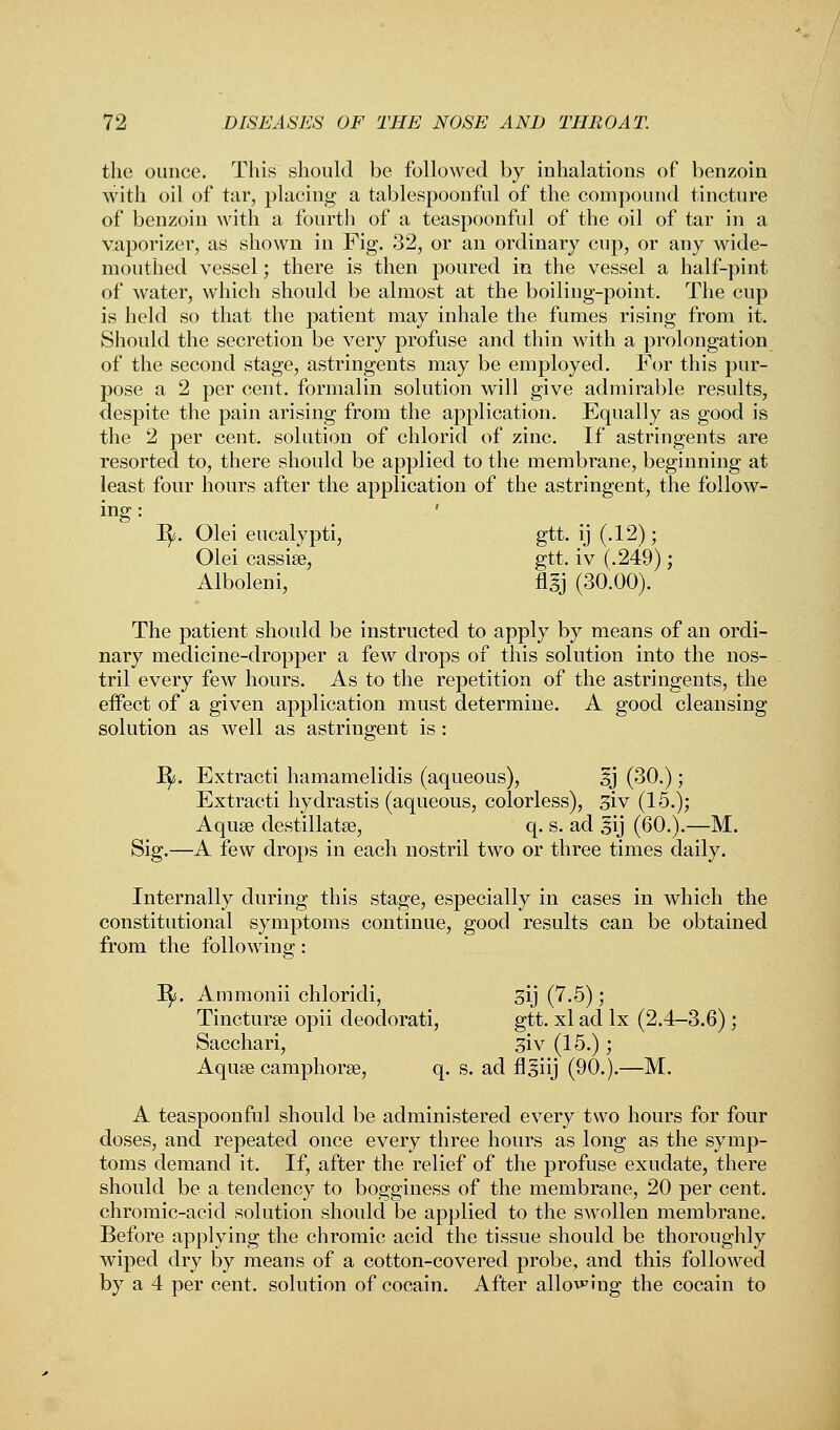 the ounce. This should be followed by inhalations of benzoin with oil of tar, placing a tablespoonful of the compound tincture of benzoin with a fourth of a teaspoonful of the oil of tar in a vaporizer, as shown in Fig. 32, or an ordinary cup, or any wide- mouthed vessel; there is then poured in the vessel a half-pint of water, which should be almost at the boiling-point. The cup is held so that the patient may inhale the fumes rising from it. Should the secretion be very profuse and thin with a prolongation of the second stage, astringents may be employed. For this pur- pose a 2 per cent, formalin solution will give admirable results, despite the pain arising from the application. Equally as good is the 2 per cent, solution of chlorid of zinc. If astringents are resorted to, there should be applied to the membrane, beginning at least four hours after the application of the astringent, the follow- inS: I^j. Olei eucalypti, gtt. ij (.12); Olei cassise, gtt. iv (.249); Alboleni, flgj (30.00). The patient should be instructed to apply by means of an ordi- nary medicine-dropper a few drops of this solution into the nos- tril every few hours. As to the repetition of the astringents, the effect of a given application must determine. A good cleansing solution as well as astringent is: 1^. Extracti hamamelidis (aqueous), sj (30.); Extracti hydrastis (aqueous, colorless), 31 v (15.); Aquse destillatse, q. s. ad §ij (60.).—M. Sig.—A few drops in each nostril two or three times daily. Internally during this stage, especially in cases in which the constitutional symptoms continue, good results can be obtained from the following: Jfy. Ammonii chloridi, sij (7.5); Tincturse opii deodorati, gtt. xl ad lx (2.4-3.6) ; Sacchari, 5iv (15.); Aquse camphorse, q. s. ad flsiij (90.).—M. A teaspoonful should be administered every two hours for four doses, and repeated once every three hours as long as the symp- toms demand it. If, after the relief of the profuse exudate, there should be a tendency to bogginess of the membrane, 20 per cent, chromic-acid solution should be applied to the swollen membrane. Before applying the chromic acid the tissue should be thoroughly wiped dry by means of a cotton-covered probe, and this followed by a 4 per cent, solution of cocain. After allowing the cocain to