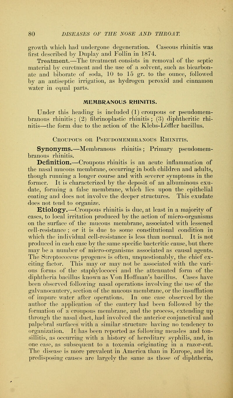 growth which had undergone degeneration. Caseous rhinitis was first described by Duplay and Follin in 1874. Treatment.—The treatment consists in removal of the septic material by curetment and the use of a solvent, such as bicarbon- ate and biborate of soda, 10 to 15 gr. to the ounce, followed by an antiseptic irrigation, as hydrogen peroxid and cinnamon water in equal parts. MEMBRANOUS RHINITIS. Under this heading is included (1) croupous or pseudomem- branous rhinitis; (2) fibrinoplastic rhinitis; (3) diphtheritic rhi- nitis—the form due to the action of the Klebs-Loffler bacillus. Croupous or Pseudomembranous Rhinitis. Synonyms.—Membranous rhinitis; Primary pseudomem- branous rhinitis. Definition.—Croupous rhinitis is an acute inflammation of the nasal mucous membrane, occurring in both children and adults, though running a longer course and with severer symptoms in the former. It is characterized by the deposit of an albuminous exu- date, forming a false membrane, which lies upon the epithelial coating and does not involve the deeper structures. This exudate does not tend to organize. Etiology.—Croupous rhinitis is due, at least in a majority of cases, to local irritation produced by the action of micro-organisms on the surface of the mucous membrane, associated with lessened cell-resistance ; or it is due to some constitutional condition in which the individual cell-resistance is less than normal. It is not produced in each case by the same specific bacteritic cause, but there may be a number of micro-organisms associated as causal agents. The Streptococcus pyogenes is often, unquestionably, the chief ex- citing factor. This may or may not be associated with the vari- ous forms of the staphylococci and the attenuated form of the diphtheria bacillus known as Von Hoffman's bacillus. Cases have been observed following nasal operations involving the use of the galvanocautery, section of the mucous membrane, or the insufflation of impure water after operations. In one case observed by the author the application of the cautery had been followed by the formation of a croupous membrane, and the process, extending up through the nasal duct, had involved the anterior conjunctival and palpebral surfaces with a similar structure having no tendency to organization. It has been reported as following measles and ton- sillitis, as occurring with a history of hereditary syphilis, and, in one case, as subsequent to a toxemia originating in a razor-cut. The disease is more prevalent in America than in Europe, and its predisposing causes are largely the same as those of diphtheria,