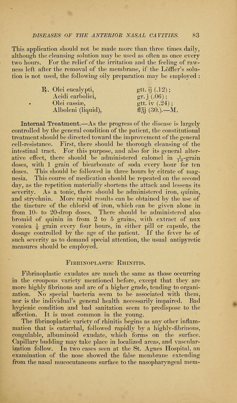This application should not be made more than three times daily, although the cleansing solution may be used as often as once every two hours. For the relief of the irritation and the feeling of raw- ness left after the removal of the membrane, if the Loffler's solu- tion is not used, the following oily preparation may be employed : Jfy. Olei eucalypti, gtt. ij (.12); Acidi carbolici, gr. j (.06); • Olei cassiae, gtt. iv (.24); Alboleni (liquid), fl§j (30.).—M. Internal Treatment.—As the progress of the disease is largely controlled by the general condition of the patient, the constitutional treatment should be directed toward the improvement of the general cell-resistance. First, there should be thorough cleansing of the intestinal tract. For this purpose, and also for its general alter- ative effect, there should be administered calomel in y^-grain doses, with 1 grain of bicarbonate of soda every hour for ten doses. This should be followed in three hours by citrate of mag- nesia. This course of medication should be repeated on the second day, as the repetition materially shortens the attack and lessens its severity. As a tonic, there should be administered iron, quinin, and strychnin. More rapid results can be obtained by the use of the tincture of the chlorid of iron, which can be given alone in from 10- to 20-drop doses. There should be administered also bromid of quinin in from 2 to 5 grains, with extract of mix vomica -|- grain every four hours, in either pill or capsule, the dosage controlled by the age of the patient. If the fever be of such severity as to demand special attention, the usual antipyretic measures should be employed. FIBRINOPLASTIC EHINITIS. Fibrinoplastic exudates are much the same as those occurring in the croupous variety mentioned before, except that they are more highly fibrinous and are of a higher grade, tending to organi- zation. No special bacteria seem to be associated with them, nor is the individual's general health necessarily impaired. Bad hygienic condition and bad sanitation seem to predispose to the affection. It is most common in the young. The fibrinoplastic variety of rhinitis begins as any other inflam- mation that is catarrhal, followed rapidly by a highly-fibrinous, coagulable, albuminoid exudate, which forms on the surface. Capillary budding may take place in localized areas, and vascular- ization follow. In two cases seen at the St. Agnes Hospital, an examination of the nose showed the false membrane extending from the nasal mucocutaneous surface to the nasopharyngeal mem-