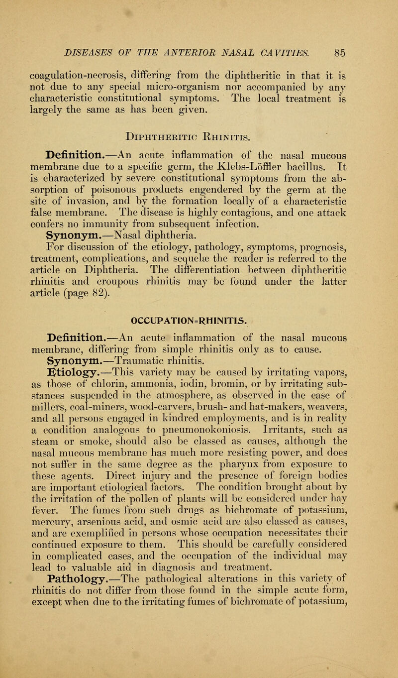 coagulation-necrosis, differing from the diphtheritic in that it is not due to any special micro-organism nor accompanied by any characteristic constitutional symptoms. The local treatment is largely the same as has been given. Diphtheritic Rhinitis. Definition.—An acute inflammation of the nasal mucous membrane due to a specific germ, the Klebs-Lofner bacillus. It is characterized by severe constitutional symptoms from the ab- sorption of poisonous products engendered by the germ at the site of invasion, and by the formation locally of a characteristic false membrane. The disease is highly contagious, and one attack confers no immunity from subsequent infection. Synonym.—Nasal diphtheria. For discussion of the etiology, pathology, symptoms, prognosis, treatment, complications, and sequela? the reader is referred to the article on Diphtheria. The differentiation between diphtheritic rhinitis and croupous rhinitis may be found under the latter article (page 82). OCCUPATION=RHINITIS. Definition.—An acute inflammation of the nasal mucous membrane, differing from simple rhinitis only as to cause. Synonym.—Traumatic rhinitis. Etiology.—This variety may be caused by irritating vapors, as those of chlorin, ammonia, iodin, bromin, or by irritating sub- stances suspended in the atmosphere, as observed in the case of millers, coal-miners, wood-carvers, brush- and hat-makers, weavers, and all persons engaged in kindred employments, and is in reality a condition analogous to pneumonokoniosis. Irritants, such as steam or smoke, should also be classed as causes, although the nasal mucous membrane has much more resisting power, and does not suffer in the same degree as the pharynx from exposure to these agents. Direct injury and the presence of foreign bodies are important etiological factors. The condition brought about by the irritation of the pollen of plants will be considered under hay fever. The fumes from such drugs as bichromate of potassium, mercury, arsenious acid, and osmic acid are also classed as causes, and are exemplified in persons whose occupation necessitates their continued exposure to them. This should be carefully considered in complicated cases, and the occupation of the individual may lead to valuable aid in diagnosis and treatment. Pathology.—The pathological alterations in this variety of rhinitis do not differ from those found in the simple acute form, except when due to the irritating fumes of bichromate of potassium,