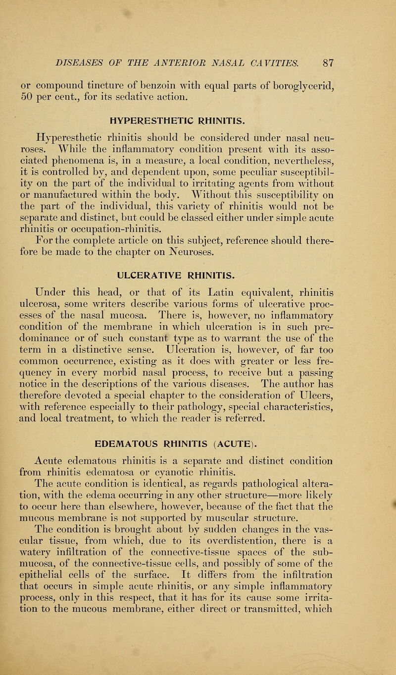 or compound tincture of benzoin with equal parts of boroglycerid, 50 per cent., for its sedative action. HYPERESTHETIC RHINITIS. Hyperesthetic rhinitis should be considered under nasal neu- roses. While the inflammatory condition present with its asso- ciated phenomena is, in a measure, a local condition, nevertheless, it is controlled by, and dependent upon, some peculiar susceptibil- ity on the part of the individual to irritating agents from without or manufactured within the body. Without this susceptibility on the part of the individual, this variety of rhinitis would not be separate and distinct, but could be classed either under simple acute rhinitis or occupation-rhinitis. For the complete article on this subject, reference should there- fore be made to the chapter on Neuroses. ULCERATIVE RHINITIS. Under this head, or that of its Latin equivalent, rhinitis ulcerosa, some writers describe various forms of ulcerative proc- esses of the nasal mucosa. There is, however, no inflammatory condition of the membrane in which ulceration is in such pre- dominance or of such constant type as to warrant the use of the term in a distinctive sense. Ulceration is, however, of far too common occurrence, existing as it does with greater or less fre- quency in every morbid nasal process, to receive but a passing notice in the descriptions of the various diseases. The author has therefore devoted a .special chapter to the consideration of Ulcers, with reference especially to their pathology, special characteristics, and local treatment, to which the reader is referred. EDEMATOUS RHINITIS (ACUTE). Acute edematous rhinitis is a separate and distinct condition from rhinitis edematosa or cyanotic rhinitis. The acute condition is identical, as regards pathological altera- tion, with the edema occurring in any other structure—more likely to occur here than elsewhere, however, because of the fact that the mucous membrane is not supported by muscular structure. The condition is brought about by sudden changes in the vas- cular tissue, from which, due to its overdistention, there is a watery infiltration of the connective-tissue spaces of the sub- mucosa, of the connective-tissue cells, and possibly of some of the epithelial cells of the surface. It differs from the infiltration that occurs in simple acute rhinitis, or any simple inflammatory process, only in this respect, that it has for its cause some irrita- tion to the mucous membrane, either direct or transmitted, which