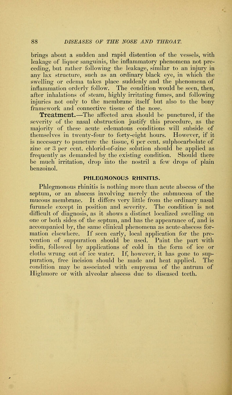 brings about a sudden and rapid distention of the vessels, with leakage of liquor sanguinis, the inflammatory phenomena not pre- ceding, but rather following the leakage, similar to an injury in any lax structure, such as an ordinary black eye, in which the swelling or edema takes place suddenly and the phenomena of inflammation orderly follow. The condition would be seen, then, after inhalations of steam, highly irritating fumes, and following injuries not only to the membrane itself but also to the bony framework and connective tissue of the nose. Treatment.—The affected area should be punctured, if the severity of the nasal obstruction justify this procedure, as the majority of these acute edematous conditions will subside of themselves in twenty-four to forty-eight hours. However, if it is necessary to puncture the tissue, 6 per cent, sulphocarbolate of zinc or 3 per cent, chlorid-of-zinc solution should be applied as frequently as demanded by the existing condition. Should there be much irritation, drop into the nostril a few drops of plain benzoinol. PHLEGMONOUS RHINITIS. Phlegmonous rhinitis is nothing more than acute abscess of the septum, or an abscess involving merely the submucosa of the mucous membrane. It differs very little from the ordinary nasal furuncle except in position and severity. The condition is not difficult of diagnosis, as it shows a distinct localized swelling on one or both sides of the septum, and has the appearance of, and is accompanied by, the same clinical phenomena as acute-abscess for- mation elsewhere. If seen early, local application for the pre- vention of suppuration should be used. Paint the part with iodin, followed by applications of cold in the form of ice or cloths wrung out of ice water. If, however, it has gone to sup- puration, free incision should be made and heat applied. The condition may be associated with empyema of the antrum of High more or with alveolar abscess due to diseased teeth.
