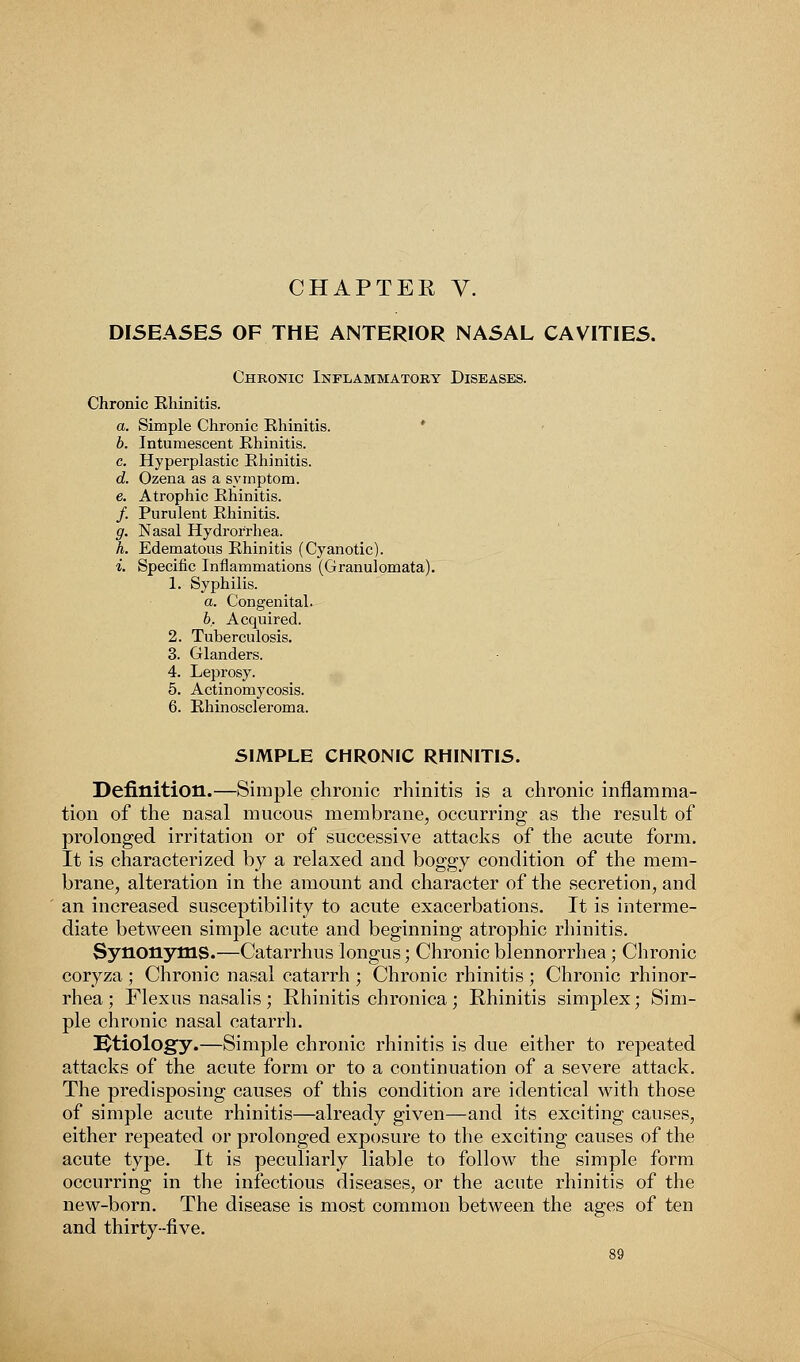 CHAPTER V. DISEASES OF THE ANTERIOR NASAL CAVITIES. Chronic Inflammatory Diseases. Chronic Rhinitis. a. Simple Chronic Rhinitis. b. Inturaescent Rhinitis. c. Hyperplastic Rhinitis. d. Ozena as a symptom. e. Atrophic Rhinitis. /. Purulent Rhinitis. g. Nasal Hydrorrhea. h. Edematous Rhinitis (Cyanotic). i. Specific Inflammations (Granulomata). 1. Syphilis. a. Congenital. b. Acquired. 2. Tuberculosis. 3. Glanders. 4. Leprosy. 5. Actinomycosis. 6. Rhinoscleroma. SIMPLE CHRONIC RHINITIS. Definition.—Simple chronic rhinitis is a chronic inflamma- tion of the nasal mucous membrane, occurring as the result of prolonged irritation or of successive attacks of the acute form. It is characterized by a relaxed and boggy condition of the mem- brane, alteration in the amount and character of the secretion, and an increased susceptibility to acute exacerbations. It is interme- diate between simple acute and beginning atrophic rhinitis. Synonyms.—Catarrhus longus; Chronic blennorrhea; Chronic coryza ; Chronic nasal catarrh ; Chronic rhinitis ; Chronic rhinor- rhea; Flexus nasalis; Rhinitis chronica; Rhinitis simplex; Sim- ple chronic nasal catarrh. Etiology.—Simple chronic rhinitis is due either to repeated attacks of the acute form or to a continuation of a severe attack. The predisposing causes of this condition are identical with those of simple acute rhinitis—already given—and its exciting causes, either repeated or prolonged exposure to the exciting causes of the acute type. It is peculiarly liable to follow the simple form occurring in the infectious diseases, or the acute rhinitis of the new-born. The disease is most common between the ages of ten and thirty-five.