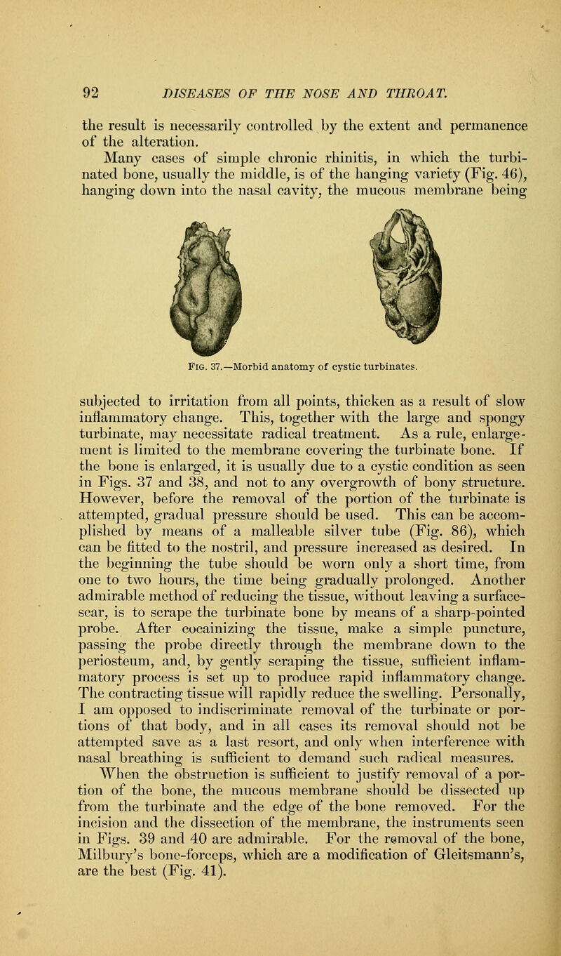 the result is necessarily controlled by the extent and permanence of the alteration. Many cases of simple chronic rhinitis, in which the turbi- nated bone, usually the middle, is of the hanging variety (Fig. 46), hanging down into the nasal cavity, the mucous membrane being Fig. 37.—Morbid anatomy of cystic turbinates. subjected to irritation from all points, thicken as a result of slow inflammatory change. This, together with the large and spongy turbinate, may necessitate radical treatment. As a rule, enlarge- ment is limited to the membrane covering; the turbinate bone. If the bone is enlarged, it is usually due to a cystic condition as seen in Figs. 37 and 38, and not to any overgrowth of bony structure. However, before the removal of the portion of the turbinate is attempted, gradual pressure should be used. This can be accom- plished by means of a malleable silver tube (Fig. 86), which can be fitted to the nostril, and pressure increased as desired. In the beginning the tube should be worn only a short time, from one to two hours, the time being gradually prolonged. Another admirable method of reducing the tissue, without leaving a surface- scar, is to scrape the turbinate bone by means of a sharp-pointed probe. After cocainizing the tissue, make a simple puncture, passing the probe directly through the membrane down to the periosteum, and, by gently scraping the tissue, sufficient inflam- matory process is set up to produce rapid inflammatory change. The contracting tissue will rapidly reduce the swelling. Personally, I am opposed to indiscriminate removal of the turbinate or por- tions of that body, and in all cases its removal should not be attempted save as a last resort, and only when interference with nasal breathing is sufficient to demand such radical measures. When the obstruction is sufficient to justify removal of a por- tion of the bone, the mucous membrane should be dissected up from the turbinate and the edge of the bone removed. For the incision and the dissection of the membrane, the instruments seen in Figs. 39 and 40 are admirable. For the removal of the bone, Milbury's bone-forceps, which are a modification of Gleitsmann's, are the best (Fig. 41).