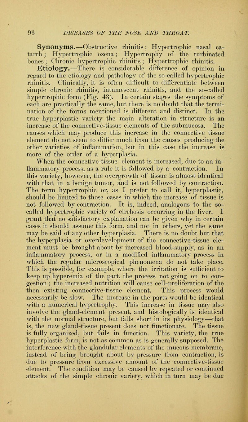 Synonyms.—Obstructive rhinitis; Hypertrophic nasal ca- tarrh ; Hypertrophic ozena; Hypertrophy of the turbinated bones; Chronic hypertrophic rhinitis; Hypertrophic rhinitis. Ktiology.—There is considerable difference of opinion in regard to the etiology and pathology of the so-called hypertrophic rhinitis. Clinically, it is often difficult to differentiate between simple chronic rhinitis, intumescent rhinitis, and the so-called hypertrophic form (Fig. 43). In certain stages the symptoms of each are practically the same, but there is no doubt that the termi- nation of the forms mentioned is different and distinct. In the true hyperplastic variety the main alteration in structure is an increase of the connective-tissue elements of the submucosa. The causes which may produce this increase in the connective tissue element do not seem to differ much from the causes producing the other varieties of inflammation, but in this case the increase is more of the order of a hyperplasia. When the connective-tissue element is increased, due to an in- flammatory process, as a rule it is followed by a contraction. In this variety, however, the overgrowth of tissue is almost identical with that in a benign tumor, and is not followed by contraction. The term hypertrophic or, as I prefer to call it, hyperplastic, should be limited to those cases in which the increase of tissue is not followed by contraction. It is, indeed, analogous to the so- called hypertrophic variety of cirrhosis occurring in the liver. I grant that no satisfactory explanation can be given why in certain cases it should assume this form, and not in others, yet the same may be said of any other hyperplasia. There is no doubt but that the hyperplasia or overdevelopment of the connective-tissue ele- ment must be brought about by increased blood-supply, as in an inflammatory process, or in a modified inflammatory process in which the regular microscopical phenomena do not take place. This is possible, for example, where the irritation is sufficient to keep up hyperemia of the part, the process not going on to con- gestion ; the increased nutrition will cause cell-proliferation of the then existing connective-tissue element. This process would necessarily be slow. The increase in the parts would be identical with a numerical hypertrophy. This increase in tissue may also involve the gland-element present, and histologically is identical with the normal structure, but falls short in its physiology—that is, the new gland-tissue present does not functionate. The tissue is fully organized, but fails in function. This variety, the true hyperplastic form, is not as common as is generally supposed. The interference with the glandular elements of the mucous membrane, instead of being brought about by pressure from contraction, is due to pressure from excessive amount of the connective-tissue element. The condition may be caused by repeated or continued attacks of the simple chronic variety, which in turn may be due