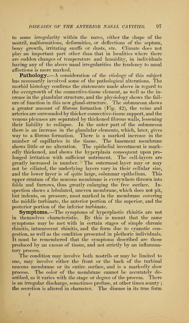to some irregularity within the nares, either the shape of the nostril, malformations, deformities, or deflections of the septum, bony growth, irritating snuffs or dusts, etc. Climate does not play an important part other than that in localities where there are sudden changes of temperature and humidity, in individuals having any of the above nasal irregularities the tendency to nasal affections is more marked. Pathology.—A consideration of the etiology of this subject has necessarily involved some of the pathological alterations. The morbid histology confirms the statements made above in regard to the overgrowth of the connective-tissue element, as well as the in- crease in the glandular structure, and the physiology shows the fail- ure of function in this new gland-structure. The submucosa shows a greater amount of fibrous formation (Fig. 42), the veins and arteries are surrounded by thicker connective-tissue support, and the venous plexuses are separated by thickened fibrous walls, lessening their liability to collapse. In the outer part of the submucosa there is an increase in the glandular elements, which, later, gives way to a fibrous formation. There is a marked increase in the number of capillaries in the tissue. The basement membrane shows little or no alteration. The epithelial investment is mark- edly thickened, and shows the hyperplasia consequent upon pro- longed irritation with sufficient nutriment. The cell-layers are greatly increased in number. The outermost layer may or may not be ciliated, the underlying layers vary in their cellular size, and the lower layer is of quite large, columnar epithelium. This upper stratum of the mucous membrane is everywhere thrown into folds and furrows, thus greatly enlarging the free surface. In- spection shows a lobulated, uneven membrane, which does not pit, but indents, on pressure, most marked in the membrane covering the middle turbinate, the anterior portion of the superior, and the posterior portion of the inferior turbinate. Symptoms.—The symptoms of hyperplastic rhinitis are not in themselves characteristic. By this is meant that the same symptoms may be met with in certain stages of simple chronic rhinitis, intumescent rhinitis, and the form due to cyanotic con- gestion, as well as the condition presented in plethoric individuals. It must be remembered that the symptoms described are those produced by an excess of tissue, and not strictly by an inflamma- tory process. The condition may involve both nostrils or may be limited to one, may involve either the front or the back of the turbinal mucous membrane or its entire surface, and is a markedly slow process. The color of the membrane cannot be accurately de- scribed, as it varies with the stage or degree of the process. There is an irregular discharge, sometimes profuse, at other times scanty; the secretion is altered in character. The disease in its true form