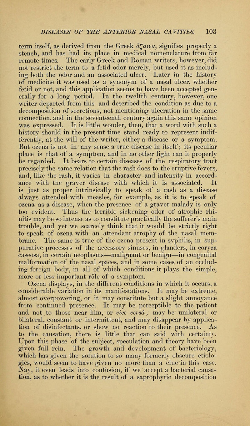 term itself, as derived from the Greek o^aiva, signifies properly a stench, and has had its place in medical nomenclature from far remote times. The early Greek and Roman writers, however, did not restrict the term to a fetid odor merely, but used it as includ- ing both the odor and an associated ulcer. Later in the history of medicine it was used as a synonym of a nasal ulcer, whether fetid or not, and this application seems to have been accepted gen- erally for a long period. In the twelfth century, however, one writer departed from this and described the condition as due to a decomposition of secretions, not mentioning ulceration in the same connection, and in the seventeenth century again this same opinion was expressed. It is little wonder, then, that a word with such a history should in the present time stand ready to represent indif- ferently, at the will of the writer, either a disease or a symptom. But ozena is not in any sense a true disease in itself; its peculiar place is that of a symptom, and in no other light can it properly be regarded. It bears to certain diseases of the respiratory tract precisely the same relation that the rash does to the eruptive fevers, and, like the rash, it varies in character and intensity in accord- ance with the graver disease with which it is associated. It is just as proper intrinsically to speak of a rash as a disease always attended with measles, for example, as it is to speak of ozena as a disease, when the presence of a graver malady is only too evident. Thus the terrible sickening odor of atrophic rhi- nitis may be so intense as to constitute practically the sufferer's main trouble, and yet we scarcely think that it would be strictly right to speak of ozena with an attendant atrophy of the nasal mem- brane. The same is true of the ozena present in syphilis, in sup- purative processes of the accessory sinuses, in glanders, in coryza caseosa, in certain neoplasms—malignant or benign—in congenital malformation of the nasal spaces, and in some cases of an occlud- ing foreign body, in all of which conditions it plays the simple, more or less important role of a symptom. Ozena displays, in the different conditions in which it occurs, a considerable variation in its manifestations. It may be extreme, almost overpowering, or it may constitute but a slight annoyance from continued presence. It may be perceptible to the patient and not to those near him, or vice versd; maybe unilateral or bilateral, constant or intermittent, and may disappear by applica- tion of disinfectants, or show no reaction to their presence. As to the causation, there is little that can said with certainty. Upon this phase of the subject, speculation and theory have been given full rein. The growth and development of bacteriology, which has given the solution to so many formerly obscure etiolo- gies, would seem to have given no more than a clue in this case. Nay, it even leads into confusion, if we accept a bacterial causa- tion, as to whether it is the result of a saprophytic decomposition