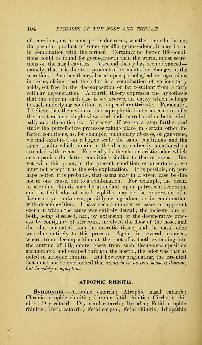 of secretions, or, in some particular cases, whether the odor be not the peculiar product of some specific germ—alone, it may be, or in combination with the former. Certainly no better life-condi- tions could be found for germ-growth than the warm, moist secre- tions of the nasal cavities. A second theory has been advanced— namely, that it is due to a product of fermentative changes in the secretion. Another theory, based upon pathological retrogressions in tissue, claims that the odor is a combination of various fatty acids, set free in the decomposition of fat resultant from a fatty cellular degeneration. A fourth theory expresses the hypothesis that the odor in each case is sui generis, an entity which belongs to each underlying condition as its peculiar attribute. Personally, I believe that the action of the saprophytic bacteria seems to offer the most rational single view, and finds corroboration both clini- cally and theoretically. Moreover, if we go a step further and study the putrefactive processes taking place in certain other in- fected conditions, as, for example, pulmonary abscess, or gangrene, we find exhibited on a larger scale the same conditions and the same results which obtain in the diseases already mentioned as attended with ozena. Especially is the characteristic odor which accompanies the latter conditions similar to that of ozena. But yet with this proof, in the present condition of uncertainty, we must not accept it as the sole explanation. It is possible, or, per- haps better, it is probable, that ozena may in a given case be due not to one cause, but to a combination. For example, the ozena in atrophic rhinitis may be attendant upon putrescent secretion, and the fetid odor of nasal syphilis may be the expression of a factor as yet unknown, possibly acting alone, or in combination with decomposition. I have seen a number of cases of apparent ozena in which the cause was entirely dental; the incisors, one or both, being diseased, had, by extension of the degenerative proc- ess by contiguity of structure, involved the floor of the nose, and the odor emanated from the necrotic tissue, and the nasal odor was due entirely to this process. Again, in several instances where, from decomposition at the root of a tooth extending into the antrum of Highmore, gases from such tissue-decomposition accumulated and escaped through the nostril, the odor was that as noted in atrophic rhinitis. But however originating, the essential fact must not be overlooked that ozena is in no true sense a disease, but is solely a symptom. ATROPHIC RHINITIS. Synonyms.—Atrophic catarrh; Atrophic nasal catarrh; Chronic atrophic rhinitis; Chronic fetid rhinitis; Cirrhotic rhi- nitis ; Dry catarrh ; Dry nasal catarrh ; Dysodia; Fetid atrophic rhinitis; Fetid catarrh ; Fetid coryza; Fetid rhinitis ; Idiopathic