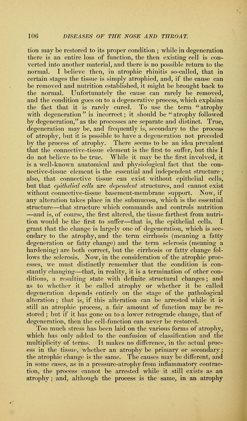 tion may be restored to its proper condition ; while in degeneration there is an entire loss of function, the then existing cell is con- verted into another material, and there is no possible return to the normal. I believe then, in atrophic rhinitis so-called, that in certain stages the tissue is simply atrophied, and, if the cause can be removed and nutrition established, it might be brought back to the normal. Unfortunately the cause can rarely be removed, and the condition goes on to a degenerative process, which explains the fact that it is rarely cured. To use the term atrophy with degeneration is incorrect; it should be  atrophy followed by degeneration, as the processes are separate and distinct. True, degeneration may be, and frequently is, secondary to the process of atrophy, but it is possible to have a degeneration not preceded by the process of atrophy. There seems to be an idea prevalent that the connective-tissue element is the first to suffer, but this I do not believe to be true. While it may be the first involved, it is a well-known anatomical and physiological fact that the con- nective-tissue element is the essential and independent structure ; also, that connective tissue can exist without epithelial cells, but that epithelial cells are dependent structures, and cannot exist without connective-tissue basement-membrane support. Now, if any alteration takes place in the submucosa, which is the essential structure—that structure which commands and controls nutrition —and is, of course, the first altered, the tissue farthest from nutri- tion would be the first to suffer—that is, the epithelial cells. I grant that the change is largely one of degeneration, which is sec- ondary to the atrophy, and the term cirrhosis (meaning a fatty degeneration or fatty change) and the term sclerosis (meaning a hardening) are both correct, but the cirrhosis or fatty change fol- lows the sclerosis. Now, in the consideration of the atrophic proc- esses, we must distinctly remember that the condition is con- stantly changing—that, in reality, it is a termination of other con- ditions, a resulting state with definite structural changes; and as to whether it be called atrophy or whether it be called degeneration depends entirely on the stage of the pathological alteration ; that is, if this alteration can be arrested while it is still an atrophic process, a fair amount of function may be re- stored ; but if it has gone on to a lower retrograde change, that of degeneration, then the cell-function can never be restored. Too much stress has been laid on the various forms of atrophy, which has only added to the confusion of classification and the multiplicity of terms. It makes no difference, in the actual proc- ess in the tissue, whether an atrophy be primary or secondary; the atrophic change is the same. The causes may be different, and in some cases, as in a pressure-atrophy from inflammatory contrac- tion, the process cannot be arrested while it still exists as an atrophy; and, although the process is the same, in an atrophy