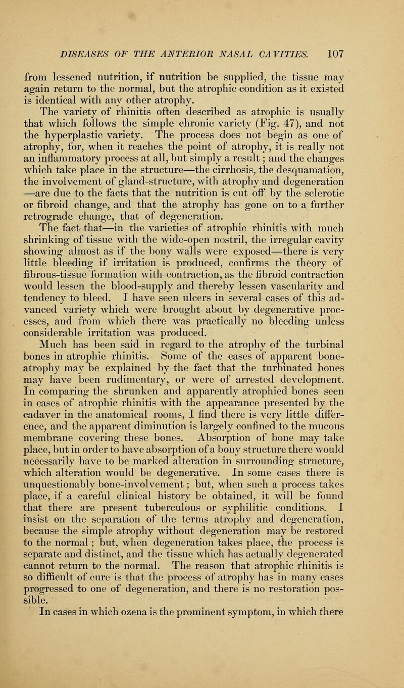 from lessened nutrition, if nutrition be supplied, the tissue may again return to the normal, but the atrophic condition as it existed is identical with any other atrophy. The variety of rhinitis often described as atrophic is usually that which follows the simple chronic variety (Fig. 47), and not the hyperplastic variety. The process does not begin as one of atrophy, for, when it reaches the point of atrophy, it is really not an inflammatory process at all, but simply a result; and the changes which take place in the structure—the cirrhosis, the desquamation, the involvement of gland-structure, with atrophy and degeneration —are due to the facts that the nutrition is cut off by the sclerotic or fibroid change, and that the atrophy has gone on to a further retrograde change, that of degeneration. The fact that—in the varieties of atrophic rhinitis with much shrinking of tissue with the wide-open nostril, the irregular cavity showing almost as if the bony walls were exposed—there is very little bleeding if irritation is produced, confirms the theory of fibrous-tissue formation with contraction, as the fibroid contraction would lessen the blood-supply and thereby lessen vascularity and tendency to bleed. I have seen ulcers in several cases of this ad- vanced variety which were brought about by degenerative proc- esses, and from which there was practically no bleeding unless considerable irritation was produced. Much has been said in regard to the atrophy of the turbinal bones in atrophic rhinitis. Some of the cases of apparent bone- atrophy may be explained by the fact that the turbinated bones may have been rudimentary, or were of arrested development. In comparing the shrunken and apparently atrophied bones seen in cases of atrophic rhinitis with the appearance presented by the cadaver in the anatomical rooms, I find there is very little differ- ence, and the apparent diminution is largely confined to the mucous membrane covering these bones. Absorption of bone may take place, but in order to have absorption of a bony structure there would necessarily have to be marked alteration in surrounding structure, which alteration would be degenerative. In some cases there is unquestionably bone-involvement; but, when such a process takes place, if a careful clinical history be obtained, it will be found that there are present tuberculous or syphilitic conditions. I insist on the separation of the terms atrophy and degeneration, because the simple atrophy without degeneration may be restored to the normal; but, when degeneration takes place, the process is separate and distinct, and the tissue which has actually degenerated cannot return to the normal. The reason that atrophic rhinitis is so difficult of cure is that the process of atrophy has in many cases progressed to one of degeneration, and there is no restoration pos- sible. In cases in which ozena is the prominent symptom, in which there