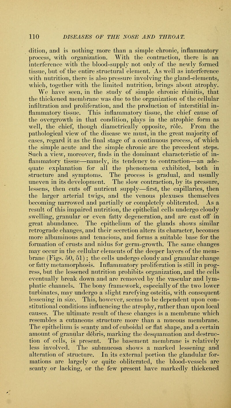 dition, and is nothing more than a simple chronic, inflammatory process, with organization. With the contraction, there is an interference with the blood-supply not only of the newly formed tissue, but of the entire structural element. As well as interference Avith nutrition, there is also pressure involving the gland-elements, which, together with the limited nutrition, brings about atrophy. We have seen, in the study of simple chronic rhinitis, that the thickened membrane was due to the organization of the cellular infiltration and proliferation, and the production of interstitial in- flammatory tissue. This inflammatory tissue, the chief cause of the overgrowth in that condition, plays in the atrophic form as well, the chief, though diametrically opposite, role. From the pathological view of the disease we must, in the great majority of cases, regard it as the final stage of a continuous process, of which the simple acute and the simple chronic are the precedent steps. Such a view, moreover, finds in the dominant characteristic of in- flammatory tissue—namely, its tendency to contraction—an ade- quate explanation for all the phenomena exhibited, both in structure and symptoms. The process is gradual, and usually uneven in its development. The slow contraction, by its pressure, lessens, then cuts off nutrient supply—first, the capillaries, then the larger arterial twigs, and the venous plexuses themselves becoming narrowed and partially or completely obliterated. As a result of this impaired nutrition, the epithelial cells undergo cloudy swelling, granular or even fatty degeneration, and are cast off in great abundance. The epithelium of the glands shows similar retrograde changes, and their secretion alters its character, becomes more albuminous and tenacious, and forms a suitable base for the formation of crusts and nidus for germ-growth. The same changes may occur in the cellular elements of the deeper layers of the mem- brane (Figs. 50, 51); the cells undergo cloudy and granular change or fatty metamorphosis. Inflammatory proliferation is still in prog- ress, but the lessened nutrition prohibits organization, and the cells eventually break down and are removed by the vascular and lym- phatic channels. The bony framework, especially of the two lower turbinates, may undergo a slight rarefying osteitis, with consequent lessening in size. This, however, seems to be dependent upon con- stitutional conditions influencing the atrophy, rather than upon local causes. The ultimate result of these changes is a membrane which resembles a cutaneous structure more than a mucous membrane. The epithelium is scanty and of cuboidal or flat shape, and a certain amount of granular debris, marking the desquamation and destruc- tion of cells, is present. The basement membrane is relatively less involved. The submucosa shows a marked lessening and alteration of structure. In its external portion the glandular for- mations are largely or quite obliterated, the blood-vessels are scanty or lacking, or the few present have markedly thickened
