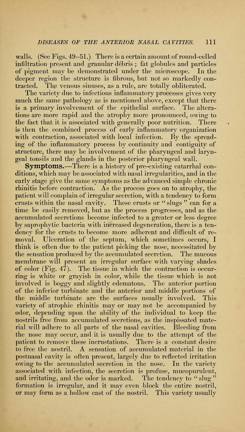 walls. (See Figs. 49-51.) There is a certain amount of round-celled infiltration present and granular debris ; fat globules and particles of pigment may be demonstrated under the microscope. In the deeper region the structure is fibrous, but not so markedly con- tracted. The venous sinuses, as a rule, are totally obliterated. The variety due to infectious inflammatory processes gives very much the same pathology as is mentioned above, except that there is a primary involvement of the epithelial surface. The altera- tions are more rapid and the atrophy more pronounced, owing to the fact that it is associated with generally poor nutrition. There is then the combined process of early inflammatory organization with contraction, associated with local infection. By the spread- ing of the inflammatory process by continuity and contiguity of structure, there may be involvement of the pharyngeal and laryn- geal tonsils and the glands in the posterior pharyngeal wall. Symptoms.—There is a history of pre-existing catarrhal con- ditions, which may be associated with nasal irregularities, and in the early stage give the same symptoms as the advanced simple chronic rhinitis before contraction. As the process goes on to atrophy, the patient will complain of irregular secretion, with a tendency to form crusts within the nasal cavity. These crusts or  slugs  can for a time be easily removed, but as the process progresses, and as the accumulated secretions become infected to a greater or less degree by saprophytic bacteria with increased degeneration, there is a ten- dency for the crusts to become more adherent and difficult of re- moval. Ulceration of the septum, which sometimes occurs, I think is often due to the patient picking the nose, necessitated by the sensation produced by the accumulated secretion. The mucous membrane will present an irregular surface with varying shades of color (Fig. 47). The tissue in which the contraction is occur- ring is white or grayish in color, while the tissue which is not involved is boggy and slightly edematous. The anterior portion of the inferior turbinate and the anterior and middle portions of the middle turbinate are the surfaces usually involved. This variety of atrophic rhinitis may or may not be accompanied by odor, depending upon the ability of the individual to keep the nostrils free from accumulated secretions, as the inspissated mate- rial will adhere to all parts of the nasal cavities. Bleeding from the nose may occur, and it is usually due to the attempt of the patient to remove these incrustations. There is a constant desire to free the nostril. A sensation of accumulated material in the postnasal cavity is often present, largely due to reflected irritation owing to the accumulated secretion in the nose. In the variety associated with infection, the secretion is profuse, mucopurulent, and irritating, and the odor is marked. The tendency to  slug  formation is irregular, and it may even block the entire nostril, or may form as a hollow cast of the nostril. This variety usually