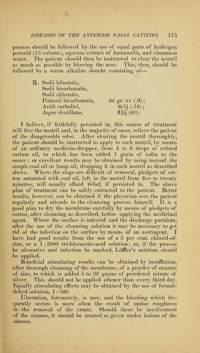 process should be followed by the use of equal parts of hydrogen peroxid (15 volume), aqueous extract of hamamelis, and cinnamon water. The patient should then be instructed to clear the nostril as much as possible by blowing the nose. This, then, should be followed by a warm alkaline douche consisting of— 3^. Sodii biboratis, Sodii bicarbonatis, Sodii chloratis, Potassii bicarbonatis, da gr. xv (.9); Acidi carbolici, TTl_iij(.18); Aqua? destillatse, flsij (60). I believe, if faithfully persisted in, this course of treatment will free the nostril and, in the majority of cases, relieve the patient of the disagreeable odor. After clearing the nostril thoroughly, the patient should be instructed to apply to each nostril, by means of an ordinary medicine-dropper, from 4 to 6 drops of refined carbon oil, to which has been added 1 grain of iodin to the ounce; or excellent results may be obtained by using instead the simple coal oil or lamp oil, dropping it in each nostril as described above. Where the slugs are difficult of removal, pledgets of cot- ton saturated with coal oil, left in the nostril from five to twenty minutes, will usually afford relief, if persisted in. The above plan of treatment can be safely entrusted to the patient. Better results, however, can be obtained if the physician sees the patient regularly and attends to the cleansing process himself. It is a good plan to dry the membrane carefully by means of pledgets of cotton, after cleansing as described, before applying the medicinal agent. Where the surface is infected and the discharge purulent, after the use of the cleansing solution it may be necessary to get rid of the infection on the surface by means of an astringent. I have had good results from the use of a 3 per cent, chlorid-of- zinc, or a 1 : 2000 trichloracetic-acid solution ; or, if the process be ulcerative and infection be marked, Loffler's solution should be applied. Beneficial stimulating results can be obtained by insufflation, after thorough cleansing of the membrane, of a powder of stearate of zinc, to which is added 5 to 20 grains of powdered nitrate of silver. This should not be applied oftener than every third day. Equally stimulating effects may be obtained by the use of formal- dehyd solution, 1 : 500. Ulceration, fortunately, is rare, and the bleeding which fre- quently occurs is more often the result of undue roughness in the removal of the crusts. Should there be involvement of the sinuses, it should be treated as given under lesions of the .sinuses.
