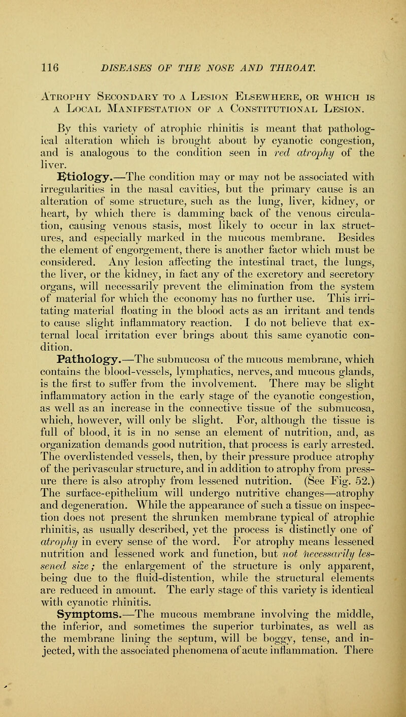 Atrophy Secondary to a Lesion Elsewhere, or which is a Local Manifestation of a Constitutional Lesion. By this variety of atrophic rhinitis is meant that patholog- ical alteration which is brought about by cyanotic congestion, and is analogous to the condition seen in red atrophy of the liver. Etiology.—The condition may or may not be associated with irregularities in the nasal cavities, but the primary cause is an alteration of some structure, such as the lung, liver, kidney, or heart, by which there is damming back of the venous circula- tion, causing venous stasis, most likely to occur in lax struct- ures, and especially marked in the mucous membrane. Besides the element of engorgement, there is another factor which must be considered. Any lesion affecting the intestinal tract, the lungs, the liver, or the kidney, in fact any of the excretory and secretory organs, will necessarily prevent the elimination from the system of material for which the economy has no further use. This irri- tating material floating in the blood acts as an irritant and tends to cause slight inflammatory reaction. I do not believe that ex- ternal local irritation ever brings about this same cyanotic con- dition. Pathology.—The submucosa of the mucous membrane, which contains the blood-vessels, lymphatics, nerves, and mucous glands, is the first to suffer from the involvement. There may be slight inflammatory action in the early stage of the cyanotic congestion, as well as an increase in the connective tissue of the submucosa, which, however, will only be slight. For, although the tissue is full of blood, it is in no sense an element of nutrition, and, as organization demands good nutrition, that process is early arrested. The overdistended vessels, then, by their pressure produce atrophy of the perivascular structure, and in addition to atrophy from press- ure there is also atrophy from lessened nutrition. (See Fig. 52.) The surface-epithelium will undergo nutritive changes—atrophy and degeneration. While the appearance of such a tissue on inspec- tion does not present the shrunken membrane typical of atrophic rhinitis, as usually described, yet the process is distinctly one of atrophy in every sense of the word. For atrophy means lessened nutrition and lessened work and function, but not liecessarily les- sened size; the enlargement of the structure is only apparent, being due to the fluid-distention, while the structural elements are reduced in amount. The early stage of this variety is identical with cyanotic rhinitis. Symptoms.—The mucous membrane involving the middle, the inferior, and sometimes the superior turbinates, as well as the membrane lining the septum, will be boggy, tense, and in- jected, with the associated phenomena of acute inflammation. There