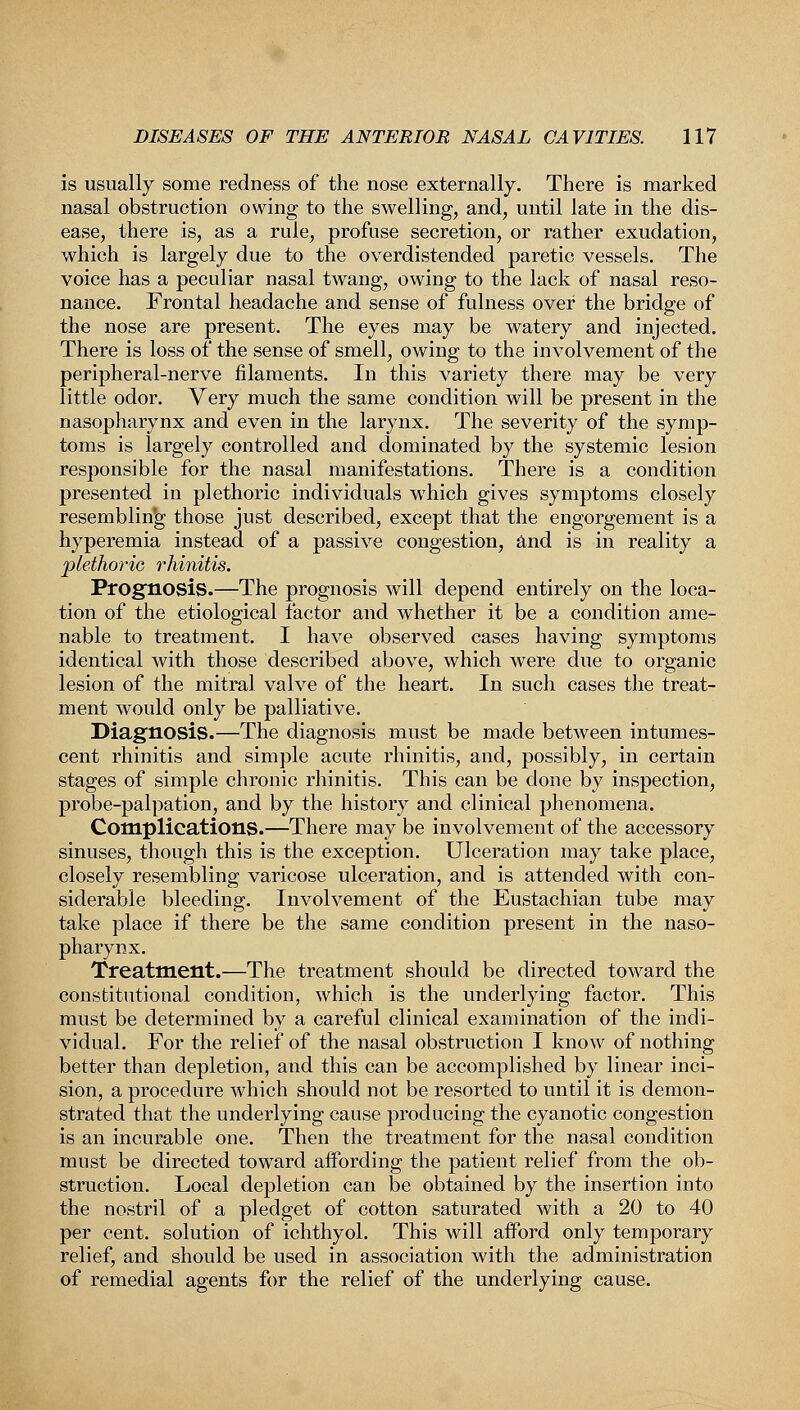 is usually some redness of the nose externally. There is marked nasal obstruction owing to the swelling, and, until late in the dis- ease, there is, as a rule, profuse secretion, or rather exudation, which is largely due to the overdistended paretic vessels. The voice has a peculiar nasal twang, owing to the lack of nasal reso- nance. Frontal headache and sense of fulness over the bridge of the nose are present. The eyes may be watery and injected. There is loss of the sense of smell, owing to the involvement of the peripheral-nerve filaments. In this variety there may be very little odor. Very much the same condition will be present in the nasopharynx and even in the larynx. The severity of the symp- toms is largely controlled and dominated by the systemic lesion responsible for the nasal manifestations. There is a condition presented in plethoric individuals which gives symptoms closely resembling those just described, except that the engorgement is a hyperemia instead of a passive congestion, and is in reality a plethoric rhinitis. Prognosis.—The prognosis will depend entirely on the loca- tion of the etiological factor and whether it be a condition ame- nable to treatment. I have observed cases having symptoms identical with those described above, which were due to organic lesion of the mitral valve of the heart. In such cases the treat- ment would only be palliative. Diagnosis.—The diagnosis must be made between intumes- cent rhinitis and simple acute rhinitis, and, possibly, in certain stages of simple chronic rhinitis. This can be done by inspection, probe-palpation, and by the history and clinical phenomena. Complications.—There may be involvement of the accessory sinuses, though this is the exception. Ulceration may take place, closely resembling varicose ulceration, and is attended with con- siderable bleeding. Involvement of the Eustachian tube may take place if there be the same condition present in the naso- pharynx. Treatment.—The treatment should be directed toward the constitutional condition, which is the underlying factor. This must be determined by a careful clinical examination of the indi- vidual. For the relief of the nasal obstruction I know of nothing better than depletion, and this can be accomplished by linear inci- sion, a procedure which should not be resorted to until it is demon- strated that the underlying cause producing the cyanotic congestion is an incurable one. Then the treatment for the nasal condition must be directed toward affording the patient relief from the ob- struction. Local depletion can be obtained by the insertion into the nostril of a pledget of cotton saturated with a 20 to 40 per cent, solution of ichthyol. This will afford only temporary relief, and should be used in association with the administration of remedial agents for the relief of the underlying cause.