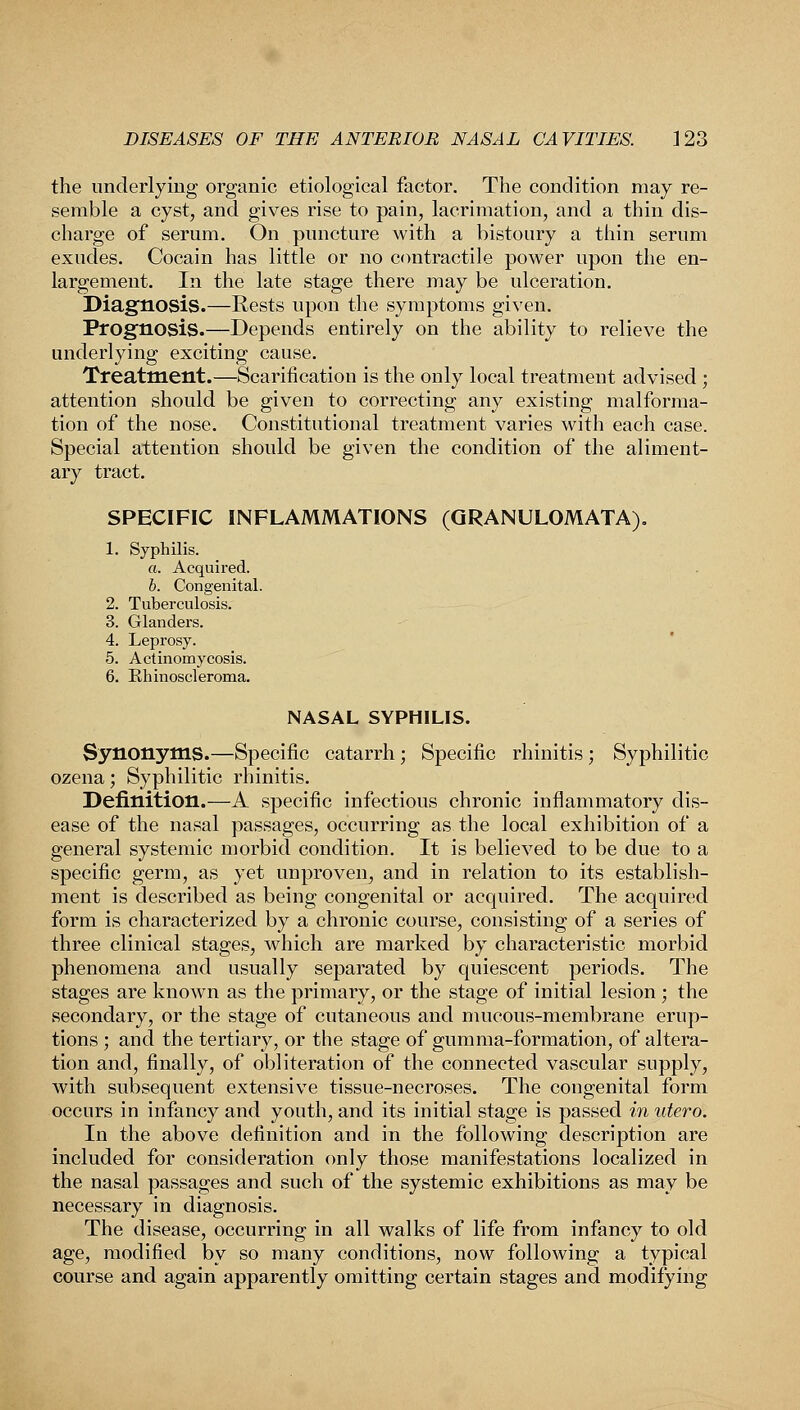 the underlying organic etiological factor. The condition may re- semble a cyst, and gives rise to pain, lacrimation, and a thin dis- charge of serum. On puncture with a bistoury a thin serum exudes. Cocain has little or no contractile power upon the en- largement. In the late stage there may be ulceration. Diagnosis.—Rests upon the symptoms given. Prognosis.—Depends entirely on the ability to relieve the underlying exciting cause. Treatment.—Scarification is the only local treatment advised ; attention should be given to correcting any existing malforma- tion of the nose. Constitutional treatment varies with each case. Special attention should be given the condition of the aliment- ary tract. SPECIFIC INFLAMMATIONS (GRANULOMATA). 1. Syphilis. a. Acquired. b. Congenital. 2. Tuberculosis. 3. Glanders. 4. Leprosy. 5. Actinomycosis. 6. Rhinoscleroma. NASAL SYPHILIS. Synonyms.—Specific catarrh; Specific rhinitis ; Syphilitic ozena; Syphilitic rhinitis. Definition.—A specific infectious chronic inflammatory dis- ease of the nasal passages, occurring as the local exhibition of a general systemic morbid condition. It is believed to be due to a specific germ, as yet unproven^ and in relation to its establish- ment is described as being congenital or acquired. The acquired form is characterized by a chronic course, consisting of a series of three clinical stages, which are marked by characteristic morbid phenomena and usually separated by quiescent periods. The stages are known as the primary, or the stage of initial lesion ; the secondary, or the stage of cutaneous and mucous-membrane erup- tions ; and the tertiary, or the stage of gum ma-formation, of altera- tion and, finally, of obliteration of the connected vascular supply, with subsequent extensive tissue-necroses. The congenital form occurs in infancy and youth, and its initial stage is passed in utero. In the above definition and in the following description are included for consideration only those manifestations localized in the nasal passages and such of the systemic exhibitions as may be necessary in diagnosis. The disease, occurring in all walks of life from infancy to old age, modified by so many conditions, now following a typical course and again apparently omitting certain stages and modifying
