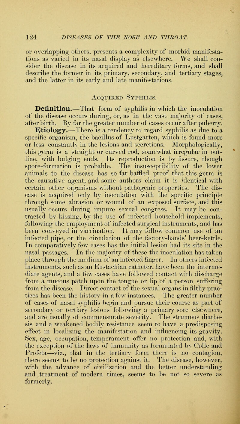 or overlapping others, presents a complexity of morbid manifesta- tions as varied in its nasal display as elsewhere. We shall con- sider the disease in its acquired and hereditary forms, and shall describe the former in its primary, secondary, and tertiary stages, and the latter in its early and late manifestations. Acquired Syphilis. Definition.—That form of syphilis in which the inoculation of the disease occurs during, or, as in the vast majority of cases, after birth. By far the greater number of cases occur after puberty. Etiology.—There is a tendency to regard syphilis as due to a specific organism, the bacillus of Lustgarten, which is found more or less constantly in the lesions and secretions. Morphologically, this germ is a straight or curved rod, somewhat irregular in out- line, with bulging ends. Its reproduction is by fissure, though spore-formation is probable. The insusceptibility of the lower animals to the disease has so far baffled proof that this germ is the causative agent, and some authors claim it is identical with certain other organisms without pathogenic properties. The dis- ease is acquired only by inoculation with the specific principle through some abrasion or wound of an exposed surface, and this usually occurs during impure sexual congress. It may be con- tracted by kissing, by the use of infected household implements, following the employment of infected surgical instruments, and has been conveyed in vaccination. It may follow common use of an infected pipe, or the circulation of the factory-hands' beer-kettle. In comparatively few cases has the initial lesion had its site in the nasal passages. In the majority of these the inoculation has taken place through the medium of an infected finger. In others infected instruments, such as an Eustachian catheter, have been the interme- diate agents, and a few cases have followed contact with discharge from a mucous patch upon the tongue or lip of a person suffering from the disease. Direct contact of the sexual organs in filthy prac- tices has been the history in a few instances. The greater number of cases of nasal syphilis begin and pursue their course as part of secondary or tertiary lesions following a primary sore elsewhere, and are usually of commensurate severity. The strumous diathe- sis and a weakened bodily resistance seem to have a predisposing effect in localizing the manifestation and influencing its gravity. Sex, age, occupation, temperament offer no protection and, with the exception of the laws of immunity as formulated by Colle and Profeta—viz., that in the tertiary form there is no contagion, there seems to be no protection against it. The disease, however, with the advance of civilization and the better understanding and treatment of modern times, seems to be not so severe as formerly.