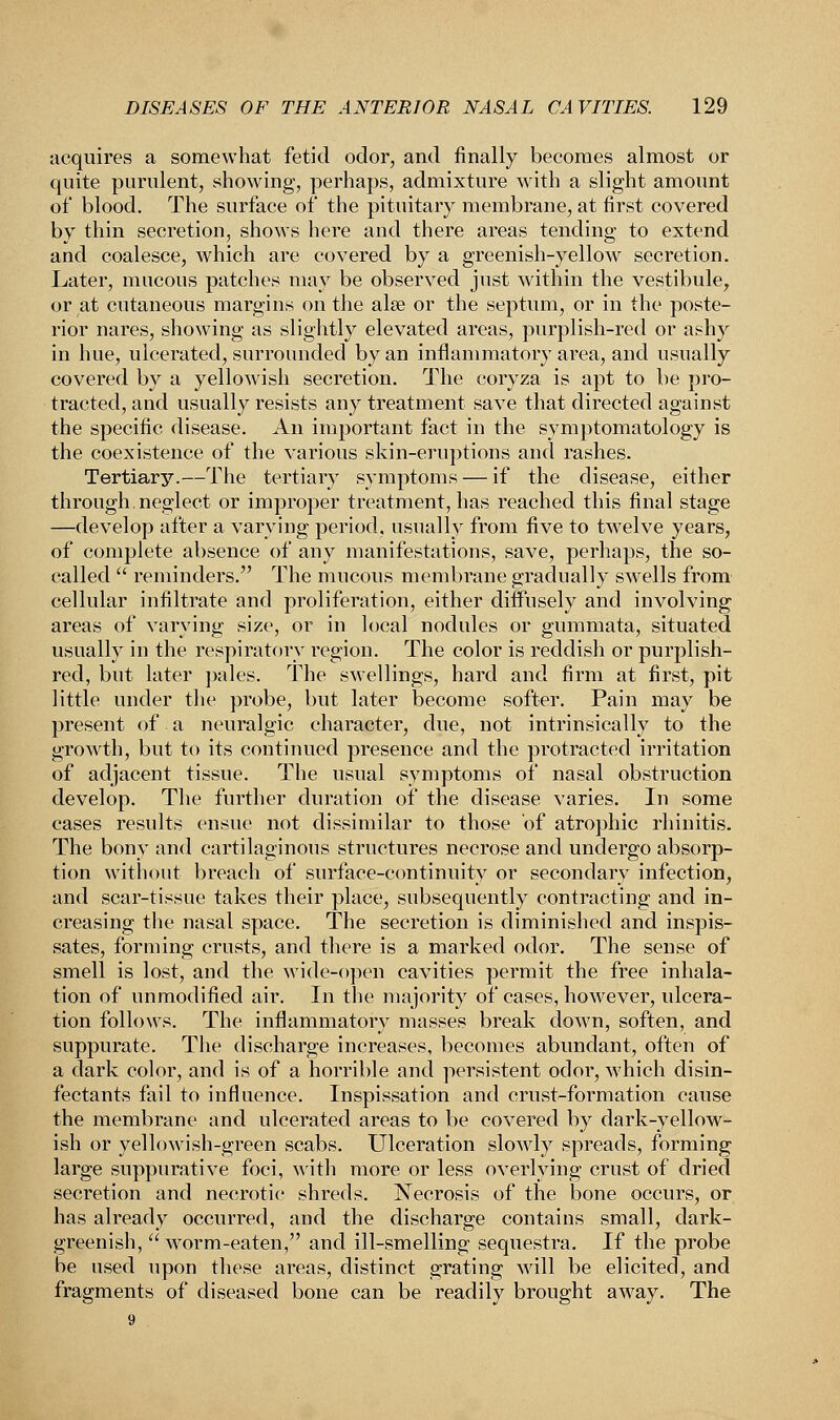 acquires a somewhat fetid odor, and finally becomes almost or quite purulent, showing, perhaps, admixture with a slight amount of blood. The surface of the pituitary membrane, at first covered by thin secretion, shows here and there areas tending to extend and coalesce, which are covered by a greenish-yellow secretion. Later, mucous patches may be observed just within the vestibule, or at cutaneous margins on the alee or the septum, or in the poste- rior nares, showing as slightly elevated areas, purplish-red or ashy in hue, ulcerated, surrounded by an inflammatory area, and usually covered by a yellowish secretion. The coryza is apt to be pro- tracted, and usually resists any treatment save that directed against the specific disease. An important fact in the symptomatology is the coexistence of the various skin-eruptions and rashes. Tertiary.—The tertiary symptoms — if the disease, either through.neglect or improper treatment, has reached this final stage —develop after a varying period, usually from five to twelve years, of complete absence of any manifestations, save, perhaps, the so- called  reminders. The mucous membrane gradually swells from cellular infiltrate and proliferation, either diffusely and involving areas of varying size, or in local nodules or gummata, situated usually in the respiratory region. The color is reddish or purplish- red, but later pales. The swellings, hard and firm at first, pit little under the probe, but later become softer. Pain may be present of a neuralgic character, due, not intrinsically to the growth, but to its continued presence and the protracted irritation of adjacent tissue. The usual symptoms of nasal obstruction develop. The further duration of the disease varies. In some cases results ensue not dissimilar to those of atrophic rhinitis. The bony and cartilaginous structures necrose and undergo absorp- tion without breach of surface-continuity or secondary infection, and scar-tissue takes their place, subsequently contracting and in- creasing the nasal space. The secretion is diminished and inspis- sates, forming crusts, and there is a marked odor. The sense of smell is lost, and the wide-open cavities permit the free inhala- tion of unmodified air. In the majority of cases, however, ulcera- tion follows. The inflammatory masses break down, soften, and suppurate. The discharge increases, becomes abundant, often of a dark color, and is of a horrible and persistent odor, which disin- fectants fail to influence. Inspissation and crust-formation cause the membrane and ulcerated areas to be covered by dark-yellow- ish or yellowish-green scabs. Ulceration slowly spreads, forming large suppurative foci, with more or less overlying crust of dried secretion and necrotic shreds. Necrosis of the bone occurs, or has already occurred, and the discharge contains small, dark- greenish, worm-eaten, and ill-smelling sequestra. If the probe be used upon these areas, distinct grating will be elicited, and fragments of diseased bone can be readily brought away. The