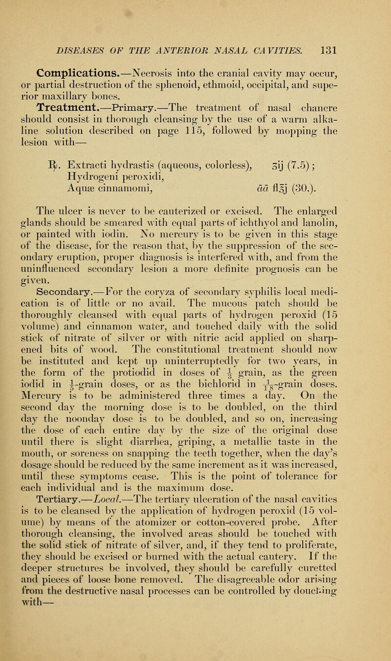 Complications.—Necrosis into the cranial cavity may occur, or partial destruction of the sphenoid, ethmoid, occipital, and supe- rior maxillary bones. Treatment.—Primary.—The treatment of nasal chancre should consist in thorough cleansing by the use of a warm alka- line solution described on page 115, followed by mopping the lesion with— Jfy. Extracti hydrastis (aqueous, colorless), £ij (7.5); Hydrogeni peroxidi, Aquge cinnamomi, da flsj (30.). The ulcer is never to be cauterized or excised. The enlarged glands should be smeared with equal parts of ichthyol and lanolin, or painted with iodin. No mercury is to be given in this stage of the disease, for the reason that, by the suppression of the sec- ondary eruption, proper diagnosis is interfered with, and from the uninfluenced secondary lesion a more definite prognosis can be given. Secondary.—For the coryza of secondary syphilis local medi- cation is of little or no avail. The mucous patch should be thoroughly cleansed with equal parts of hydrogen peroxid (15 volume) and cinnamon water, and touched daily with the solid stick of nitrate of silver or with nitric acid applied on sharp- ened bits of wood. The constitutional treatment should now be instituted and kept up uninterruptedly for two years, in the form of the protiodid in doses of -|- grain, as the green iodid in ^-grain doses, or as the bichlorid in y^-grain doses. Mercury is to be administered three times a day. On the second day the morning dose is to be doubled, on the third day the noonday dose is to be doubled, and so on, increasing the dose of each entire day by the size of the original dose until there is slight diarrhea, griping, a metallic taste in the mouth, or soreness on snapping the teeth together, when the day's dosage should be reduced by the same increment as it was increased, until these symptoms cease. This is the point of tolerance for each individual and is the maximum dose. Tertiary.—Local.—The tertiary ulceration of the nasal cavities is to be cleansed by the application of hydrogen peroxid (15 vol- ume) by means of the atomizer or cotton-covered probe. After thorough cleansing, the involved areas should be touched with the solid stick of nitrate of silver, and, if they tend to proliferate, they should be excised or burned with the actual cautery. If the deeper structures be involved, they should be carefully curetted and pieces of loose bone removed. The disagreeable odor arising from the destructive nasal processes can be controlled by douching with—