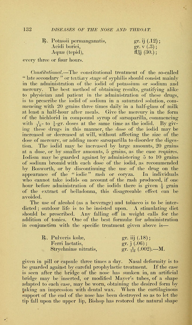 1^5. Potassii permanganatis, gr. ij (.12); Acidi borici, gr. v (.3); Aquae (tepid), figj (30.) ; every three or four hours. Constitutional.—The constitutional treatment of the so-called  late secondary  or teitiary stage of syphilis should consist mainly in the administration of the iodid of potassium or sodium and mercury. The best method of obtaining results, gratifying alike to physician and patient in the administration of these drugs, is to prescribe the iodid of sodium in a saturated solution, com- mencing with 20 grains three times daily in a half-glass of milk at least a half-hour after meals. Give the mercury in the form of the bichlorid in compound syrup of sarsaparilla, commencing with i1^- to -^-gr. doses at the same time as the ioclid. By giv- ing these drugs in this manner, the dose of the iodid may be increased or decreased at will, without affecting the size of the dose of mercury, or adding more sarsaparilla to disorder the diges- tion. The iodid may be increased by large amounts, 20 grains at a dose, or by smaller amounts, 5 grains, as the case requires. Iodism may be guarded against by administering 5 to 10 grains of sodium bromid with each dose of the iodid, as recommended by Bosworth, or by discontinuing the use of the drug on the appearance of the  iodic rash or coryza. In individuals who cannot take iodids on account of the rash produced, if one hour before administration of the iodids there is given |- grain of the extract of belladonna, this disagreeable effect can be avoided. The use of alcohol (as a beverage) and tobacco is to be inter- dicted ; outdoor life is to be insisted upon. A stimulating diet should be prescribed. Any falling off in weight calls for the addition of tonics. One of the best formulae for administration in conjunction with the specific treatment given above is— H- Pulveris kolse, gr. iij (.18); Ferri lactatis, gr. j (.06); Strychninse nitratis, gr. -^ (.002).—M. given in pill or capsule three times a day. Nasal deformity is to be guarded against by careful prophylactic treatment. If the case is seen after the bridge of the nose has sunken in, an artificial bridge may be inserted, or modified Mayer's tubes, of a shape adapted to each case, may be worn, obtaining the desired form by faking an impression with dental wax. When the cartilaginous support of the end of the nose has been destroyed so as to let the tip fall upon the upper lip, Bishop has restored the natural shape