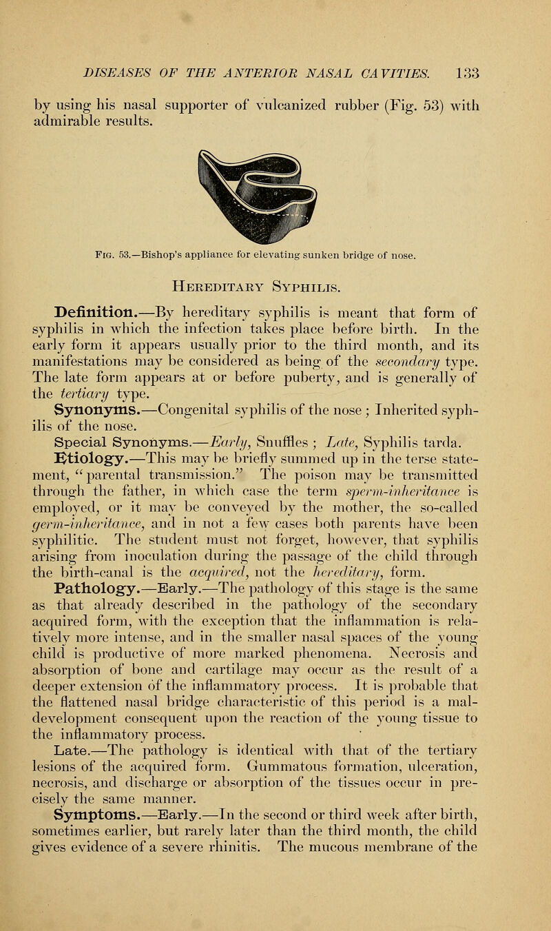 by using his nasal supporter of vulcanized rubber (Fig. 53) with admirable results. Fig. 53.—Bishop's appliance for elevating sunken bridge of nose. Hereditary Syphilis. Definition.—By hereditary syphilis is meant that form of syphilis in which the infection takes place before birth. In the early form it appears usually prior to the third month, and its manifestations may be considered as being of the secondary type. The late form appears at or before puberty, and is generally of the tertiary type. Synonyms.—Congenital syphilis of the nose ; Inherited syph- ilis of the nose. Special Synonyms.—Early, Snuffles ; Late, Syphilis tarda. Etiology.—This may be briefly summed up in the terse state- ment, parental transmission. The poison may be transmitted through the father, in which case the term sperm-inheritance is employed, or it may be conveyed by the mother, the so-called germ-inheritance, and in not a few cases both parents have been syphilitic. The student must not forget, however, that syphilis arising from inoculation during the passage of the child through the birth-canal is the acquired, not the hereditary, form. Pathology.—Early.—The pathology of this stage is the same as that already described in the pathology of the secondary acquired form, with the exception that the inflammation is rela- tively more intense, and in the smaller nasal spaces of the young child is productive of more marked phenomena. Necrosis and absorption of bone and cartilage may occur as the result of a deeper extension of the inflammatory process. It is probable that the flattened nasal bridge characteristic of this period is a mal- development consequent upon the reaction of the young tissue to the inflammatory process. Late.—The pathology is identical with that of the tertiary lesions of the acquired form. Gummatous formation, ulceration, necrosis, and discharge or absorption of the tissues occur in pre- cisely the same manner. Symptoms.—Early.—In the second or third week after birth, sometimes earlier, but rarely later than the third month, the child gives evidence of a severe rhinitis. The mucous membrane of the
