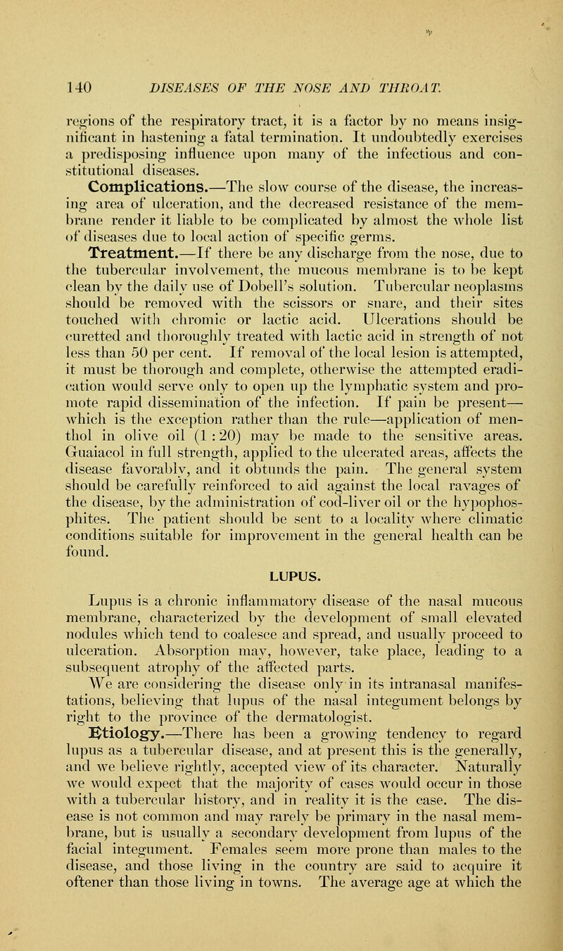 regions of the respiratory tract, it is a factor by no means insig- nificant in hastening a fatal termination. It undoubtedly exercises a predisposing influence upon many of the infectious and con- stitutional diseases. Complications.—The slow course of the disease, the increas- ing area of ulceration, and the decreased resistance of the mem- brane render it liable to be complicated by almost the whole list of diseases due to local action of specific germs. Treatment.—If there be any discharge from the nose, due to the tubercular involvement, the mucous membrane is to be kept elean by the daily use of Dobell's solution. Tubercular neoplasms should be removed with the scissors or snare, and their sites touched with chromic or lactic acid. Ulcerations should be curetted and thoroughly treated with lactic acid in strength of not less than 50 per cent. If removal of the local lesion is attempted, it must be thorough and complete, otherwise the attempted eradi- cation would serve only to open up the lymphatic system and pro- mote rapid dissemination of the infection. If pain be present— which is the exception rather than the rule—application of men- thol in olive oil (1 : 20) may be made to the sensitive areas. Guaiacol in full strength, applied to the ulcerated areas, affects the disease favorably, and it obtunds the pain. The general system should be carefully reinforced to aid against the local ravages of the disease, by the administration of cod-liver oil or the hypophos- phites. The patient should be sent to a locality where climatic conditions suitable for improvement in the general health can be found. LUPUS. Lupus is a chronic inflammatory disease of the nasal mucous membrane, characterized by the development of small elevated nodules which tend to coalesce and spread, and usually proceed to ulceration. Absorption may, however, take place, leading to a subsequent atrophy of the aifected parts. We are considering the disease only in its intranasal manifes- tations, believing that lupus of the nasal integument belongs by right to the province of the dermatologist. Utiology.—There has been a growing tendency to regard lupus as a tubercular disease, and at present this is the generally, and we believe rightly, accepted view of its character. Naturally we would expect that the majority of cases would occur in those with a tubercular history, and in reality it is the case. The dis- ease is not common and may rarely be primary in the nasal mem- brane, but is usually a secondary development from lupus of the facial integument. Females seem more prone than males to the disease, and those living in the country are said to acquire it oftener than those living in towns. The average age at which the