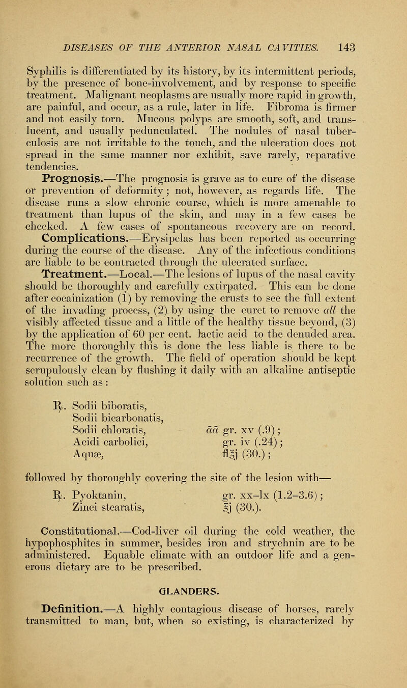 Syphilis is differentiated by its history, by its intermittent periods, by the presence of bone-involvement, and by response to specific treatment. Malignant neoplasms are usually more rapid in growth, are painful, and occur, as a rule, later in life. Fibroma is firmer and not easily torn. Mucous polyps are smooth, soft, and trans- lucent, and usually pedunculated. The nodules of nasal tuber- culosis are not irritable to the touch, and the ulceration does not spread in the same manner nor exhibit, save rarely, reparative tendencies. Prognosis.—The prognosis is grave as to cure of the disease or prevention of deformity; not, however, as regards life. The disease runs a slow chronic course, which is more amenable to treatment than lupus of the skin, and may in a few cases be checked. A few cases of spontaneous recovery are on record. Complications.—Erysipelas has been reported as occurring during the course of the disease. Any of the infectious conditions are liable to be contracted through the ulcerated surface. Treatment.—Local.—The lesions of lupus of the nasal cavity should be thoroughly and carefully extirpated. This can be done after cocainization (1) by removing the crusts to see the full extent of the invading process, (2) by using the curet to remove all the visibly affected tissue and a little of the healthy tissue beyond, (3) by the application of 60 per cent, tactic acid to the denuded area. The more thoroughly this is done the less liable is there to be recurrence of the growth. The field of operation should be kept scrupulously clean by flushing it daily with an alkaline antiseptic solution such as : Ty. Sodii biboratis, Sodii bicarbonatis, Sodii chloratis, ad gr. xv (.9); Acidi carbolici, gr. iv (.24); Aquae, flgj (30.) ; followed by thoroughly covering the site of the lesion with— ^. Pyoktanin, gr. xx-lx (1.2-3.6); Zinci stearatis, ,?j (30.). Constitutional.—Cod-liver oil during the cold weather, the hypophosphites in summer, besides iron and strychnin are to be administered. Equable climate with an outdoor life and a gen- erous dietary are to be prescribed. GLANDERS. Definition.—A highly contagious disease of horses, rarely transmitted to man, but, when so existing, is characterized by