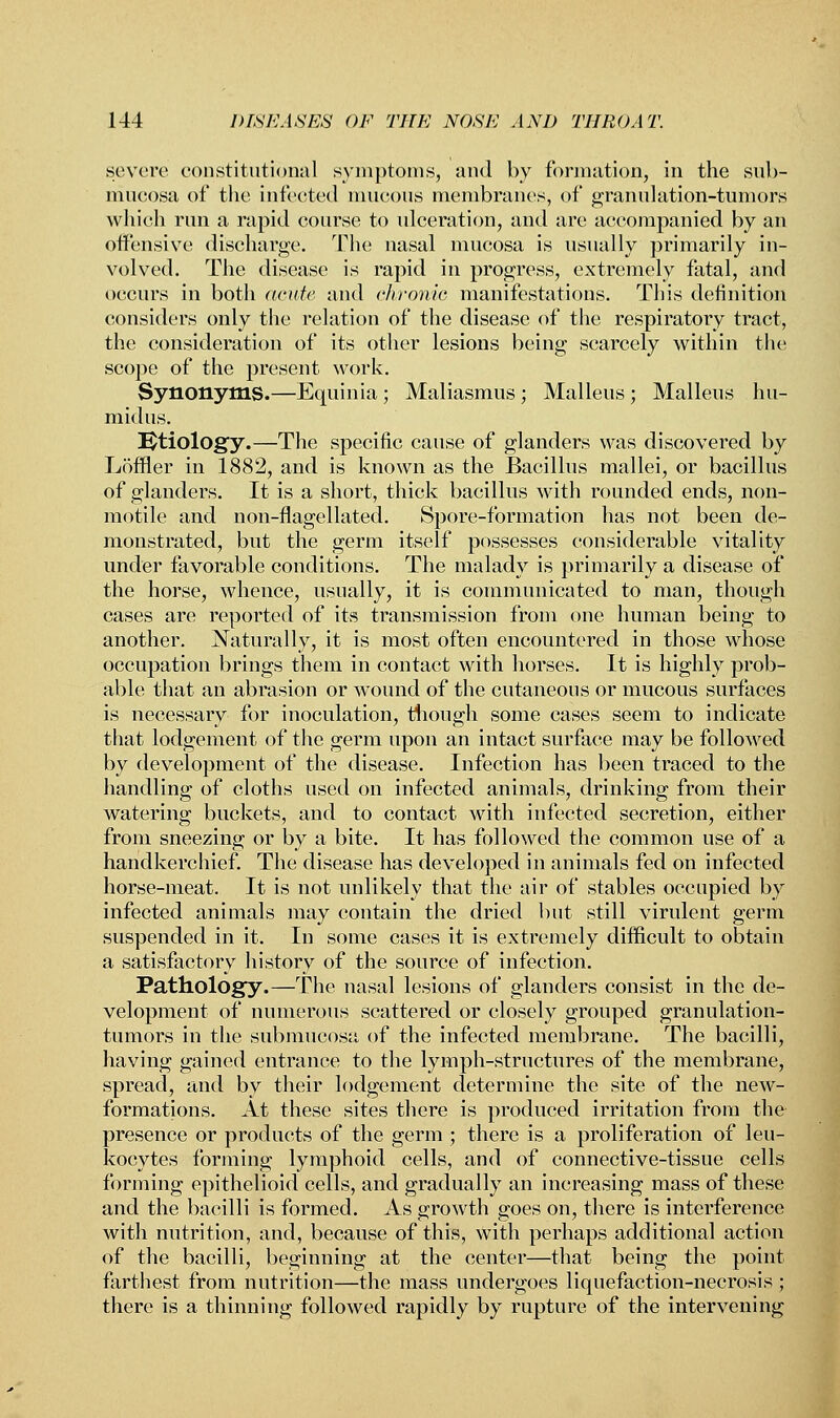 severe constitutional symptoms, and by formation, in the sub- mneosa of the infected mucous membranes, of granulation-tumors which rim a rapid course to ulceration, and are accompanied by an offensive discharge. The nasal mucosa is usually primarily in- volved. The disease is rapid in progress, extremely fatal, and occurs in both acute and chronic manifestations. This definition considers only the relation of the disease of the respiratory tract, the consideration of its other lesions being scarcely within the scope of the present work. Synonyms.—Equinia; Maliasmus; Malleus; Malleus hu- midus. Etiology.—The specific cause of glanders was discovered by Loffler in 1882, and is known as the Bacillus mallei, or bacillus of glanders. It is a short, thick bacillus with rounded ends, non- motile and non-flagellated. Spore-formation has not been de- monstrated, but the germ itself possesses considerable vitality under favorable conditions. The malady is primarily a disease of the horse, whence, usually, it is communicated to man, though cases are reported of its transmission from one human being to another. Naturally, it is most often encountered in those whose occupation brings them in contact with horses. It is highly prob- able that an abrasion or wound of the cutaneous or mucous surfaces is necessary for inoculation, though some cases seem to indicate that lodgement of the germ upon an intact surface may be followed by development of the disease. Infection has been traced to the handling of cloths used on infected animals, drinking from their watering buckets, and to contact with infected secretion, either from sneezing or by a bite. It has followed the common use of a handkerchief. The disease has developed in animals fed on infected horse-meat. It is not unlikely that the air of stables occupied by infected animals may contain the dried but still virulent germ suspended in it. In some cases it is extremely difficult to obtain a satisfactory history of the source of infection. Pathology.—The nasal lesions of glanders consist in the de- velopment of numerous scattered or closely grouped granulation- tumors in the submucosa of the infected membrane. The bacilli, having gained entrance to the lymph-structures of the membrane, spread, and by their lodgement determine the site of the new- formations. At these sites there is produced irritation from the presence or products of the germ ; there is a proliferation of leu- kocytes forming lymphoid cells, and of connective-tissue cells forming epithelioid cells, and gradually an increasing mass of these and the bacilli is formed. As growth goes on, there is interference with nutrition, and, because of this, with perhaps additional action of the bacilli, beginning at the center—that being the point farthest from nutrition—the mass undergoes liquefaction-necrosis ; there is a thinning followed rapidly by rupture of the intervening