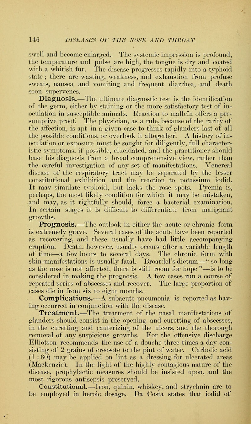 swell and become enlarged. The systemic impression is profound, the temperature and pulse are high, the tongue is dry and coated with a whitish fur. The disease progresses rapidly into a typhoid state; there are wasting, weakness, and exhaustion from profuse sweats, nausea and vomiting and frequent diarrhea, and death soon supervenes. Diagnosis.—The ultimate diagnostic test is the identification of the germ, either by staining or the more satisfactory test of in- oculation in susceptible animals, lieaction to mallein offers a pre- sumptive proof. The physician, as a rule, because of the rarity of the affection, is apt in a given case to think of glanders last of all the possible conditions, or overlook it altogether. A history of in- oculation or exposure must be sought for diligently, full character- istic symptoms, if possible, elucidated, and the practitioner should base his diagnosis from a broad comprehensive view, rather than the careful investigation of any set of manifestations. Venereal disease of the respiratory tract may be separated by the lesser constitutional exhibition and the reaction to potassium iodid. It may simulate typhoid, but lacks the rose spots. Pyemia is, perhaps, the most likely condition for which it may be mistaken, and may, as it rightfully should, force a bacterial examination. In certain stages it is difficult to differentiate from malignant growths. Prognosis.—The outlook in either the acute or chronic form is extremely grave. Several cases of the acute have been reported as recovering, and these usually have had little accompanying eruption. Death, however, usually occurs after a variable length of time—a few hours to several days. The chronic form with skin-manifestations is usually fatal. Broardel's dictum— so long as the nose is not affected, there is still room for hope —is to be considered in making the prognosis. A few cases run a course of repeated series of abscesses and recover. The large proportion of cases die in from six to eight months. Complications.—A subacute pneumonia is reported as hav- ing occurred in conjunction with the disease. Treatment.—The treatment of the nasal manifestations of glanders should consist in the opening and curetting of abscesses, in the curetting and cauterizing of the ulcers, and the thorough removal of any suspicious growths. For the offensive discharge Elliotson recommends the use of a douche three times a day con- sisting of 2 grains of creosote to the pint of water. Carbolic acid (1 : 60) may be applied on lint as a dressing for ulcerated areas (Mackenzie). In the light of the highly contagious nature of the disease, prophylactic measures should be insisted upon, and the most rigorous antisepsis preserved. Constitutional.—Iron, quinin, whiskey, and strychnin are to be employed in heroic dosage. Da Costa states that iodid of