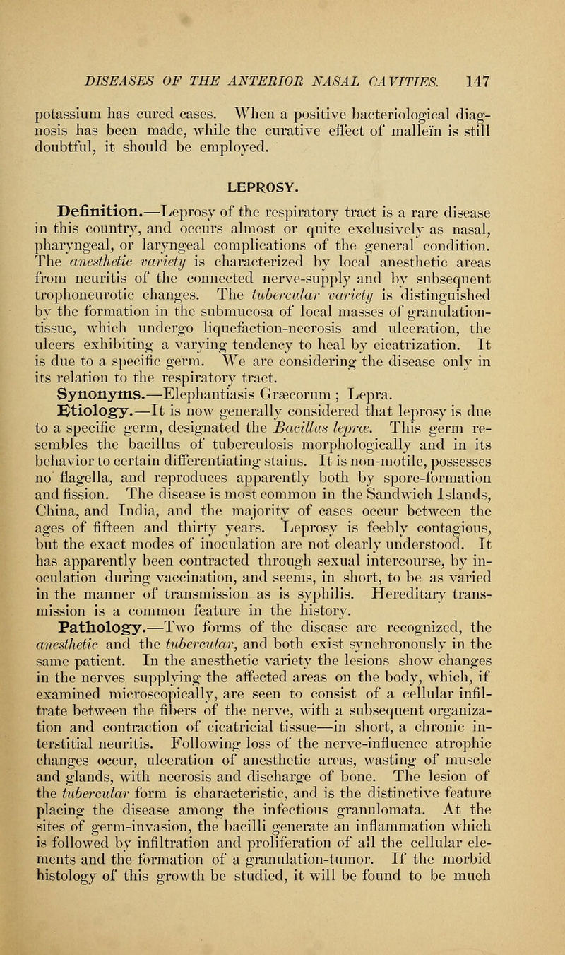 potassium has cured cases. When a positive bacteriological diag- nosis has been made, while the curative effect of mallei'n is still doubtful, it should be employed. LEPROSY. Definition.—Leprosy of the respiratory tract is a rare disease in this country, and occurs almost or quite exclusively as nasal, pharyngeal, or laryngeal complications of the general condition. The anesthetic variety is characterized by local anesthetic areas from neuritis of the connected nerve-supply and by subsequent trophoneurotic changes. The tubercular variety is distinguished by the formation in the submucosa of local masses of granulation- tissue, which undergo liquefaction-necrosis and ulceration, the ulcers exhibiting a varying tendency to heal by cicatrization. It is due to a specific germ. We are considering the disease only in its relation to the respiratory tract. Synonyms.—Elephantiasis Grsecorum ; Lepra. Etiology.—It is now generally considered that leprosy is due to a specific germ, designated the Bacillus lepras. This germ re- sembles the bacillus of tuberculosis morphologically and in its behavior to certain differentiating stains. It is non-motile, possesses no flagella, and reproduces apparently both by spore-formation and fission. The disease is most common in the Sandwich Islands, China, and India, and the majority of cases occur between the ages of fifteen and thirty years. Leprosy is feebly contagions, but the exact modes of inoculation are not clearly understood. It has apparently been contracted through sexual intercourse, by in- oculation during vaccination, and seems, in short, to be as varied in the manner of transmission as is syphilis. Hereditary trans- mission is a common feature in the history. Pathology.—Two forms of the disease are recognized, the anesthetic and the tubercular, and both exist synchronously in the same patient. In the anesthetic variety the lesions show changes in the nerves supplying the affected areas on the body, which, if examined microscopically, are seen to consist of a cellular infil- trate between the fibers of the nerve, with a subsequent organiza- tion and contraction of cicatricial tissue—in short, a chronic in- terstitial neuritis. Following loss of the nerve-influence atrophic changes occur, ulceration of anesthetic areas, wasting of muscle and glands, with necrosis and discharge of bone. The lesion of the tubercular form is characteristic, and is the distinctive feature placing the disease among the infectious granulomata. At the sites of germ-invasion, the bacilli generate an inflammation which is followed by infiltration and proliferation of all the cellular ele- ments and the formation of a granulation-tumor. If the morbid histology of this growth be studied, it will be found to be much