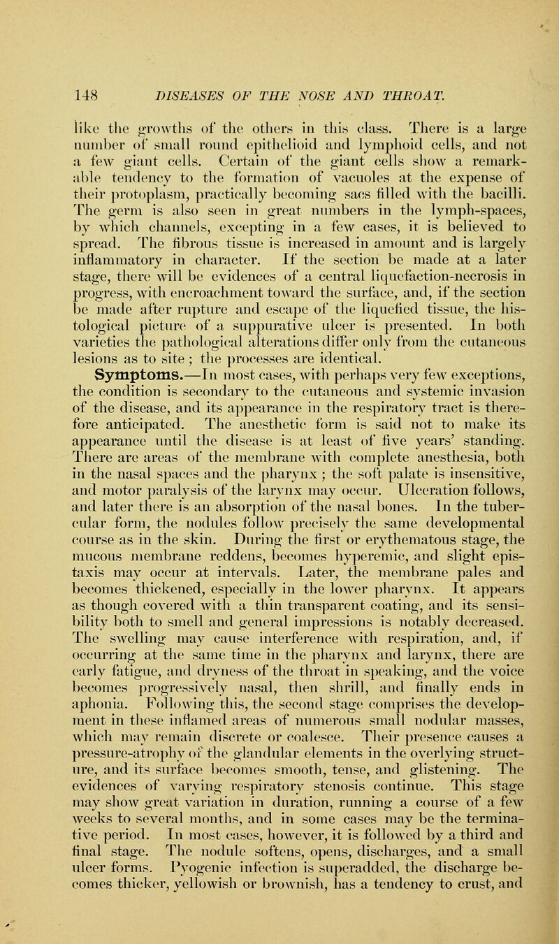 like the growths of the others in this class. There is a large number of small round epithelioid and lymphoid cells, and not a few giant cells. Certain of the giant cells show a remark- able tendency to the formation of vacuoles at the expense of their protoplasm, practically becoming sacs filled with the bacilli. The germ is also seen in great numbers in the lymph-spaces, by which channels, excepting in a few cases, it is believed to spread. The fibrous tissue is increased in amount and is largely inflammatory in character. If the section be made at a later stage, there will be evidences of a central liquefaction-necrosis in progress, with encroachment toward the surface, and, if the section be made after rupture and escape of the liquefied tissue, the his- tological picture of a suppurative ulcer is presented. In both varieties the pathological alterations differ only from the cutaneous lesions as to site ; the processes are identical. Symptoms.—In most cases, with perhaps very few exceptions, the condition is secondary to the cutaneous and systemic invasion of the disease, and its appearance in the respiratory tract is there- fore anticipated. The anesthetic form is said not to make its appearance until the disease is at least of five years' standing. There are areas of the membrane with complete anesthesia, both in the nasal spaces and the pharynx; the soft palate is insensitive, and motor paralysis of the larynx may occur. Ulceration follows, and later there is an absorption of the nasal bones. In the tuber- cular form, the nodules follow precisely the same developmental course as in the skin. During the first or erythematous stage, the mucous membrane reddens, becomes hyperemic, and slight epis- taxis may occur at intervals. Later, the membrane pales and becomes thickened, especially in the lower pharynx. It appears as though covered with a thin transparent coating, and its sensi- bility both to smell and general impressions is notably decreased. The swelling may cause interference with respiration, and, if occurring at the same time in the pharynx and larynx, there are early fatigue, and dryness of the throat in speaking, and the voice becomes progressively nasal, then shrill, and finally ends in aphonia. Following this, the second stage comprises the develop- ment in these inflamed areas of numerous small nodular masses, which may remain discrete or coalesce. Their presence causes a pressure-atrophy of the glandular elements in the overlying struct- ure, and its surface becomes smooth, tense, and glistening. The evidences of varying respiratory stenosis continue. This stage may show great variation in duration, running a course of a few weeks to several months, and in some cases may be the termina- tive period. In most cases, however, it is followed by a third and final stage. The nodule softens, opens, discharges, and a small ulcer forms. Pyogenic infection is superadded, the discharge be- comes thicker, yellowish or brownish, has a tendency to crust, and