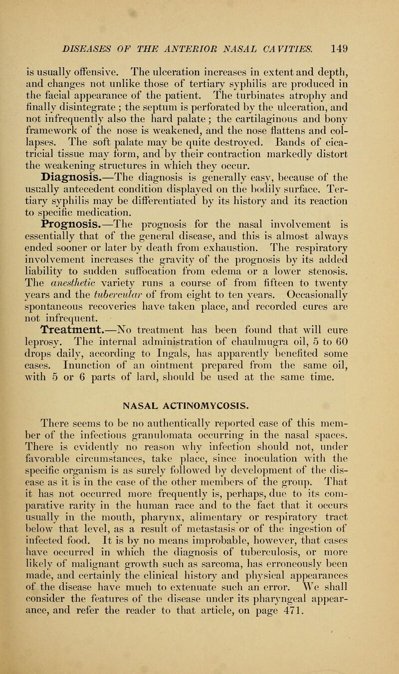is usually offensive. The ulceration increases in extent and depth, and changes not unlike those of tertiary syphilis are produced in the facial appearance of the patient. The turbinates atrophy and finally disintegrate ; the septum is perforated by the ulceration, and not infrequently also the hard palate ; the cartilaginous and bony framework of the nose is weakened, and the nose flattens and col- lapses. The soft palate may be quite destroyed. Bands of cica- tricial tissue may form, and by their contraction markedly distort the weakening structures in which they occur. Diagnosis.—The diagnosis is generally easy, because of the usually antecedent condition displayed on the bodily surface. Ter- tiary syphilis may be differentiated by its history and its reaction to specific medication. Prognosis.—The prognosis for the nasal involvement is essentially that of the general disease, and this is almost always ended sooner or later by death from exhaustion. The respiratory involvement increases the gravity of the prognosis by its added liability to sudden suffocation from edema or a lower stenosis. The anesthetic variety rims a course of from fifteen to twenty years and the tubercular of from eight to ten years. Occasionally spontaneous recoveries have taken place, and recorded cures are not infrequent. Treatment.—No treatment has been found that will cure leprosy. The internal administration of chaulmugra oil, 5 to 60 drops daily, according to Ingals, has apparently benefited some cases. Inunction of an ointment prepared from the same oil, with 5 or 6 parts of lard, should be used at the same time. NASAL ACTINOMYCOSIS. There seems to be no authentically reported case of this mem- ber of the infectious granulomata occurring in the nasal spaces. There is evidently no reason why infection should not, under favorable circumstances, take place, since inoculation with the specific organism is as surely followed by development of the dis- ease as it is in the case of the other members of the group. That it has not occurred more frequently is, perhaps, due to its com- parative rarity in the human race and to the fact that it occurs usually in the mouth, pharynx, alimentary or respiratory tract below that level, as a result of metastasis or of the ingestion of infected food. It is by no means improbable, however, that cases have occurred in which the diagnosis of tuberculosis, or more likely of malignant growth such as sarcoma, has erroneously been made, and certainly the clinical history and physical appearances of the disease have much to extenuate such an error. We shall consider the features of the disease under its pharyngeal appear- ance, and refer the reader to that article, on page 471.