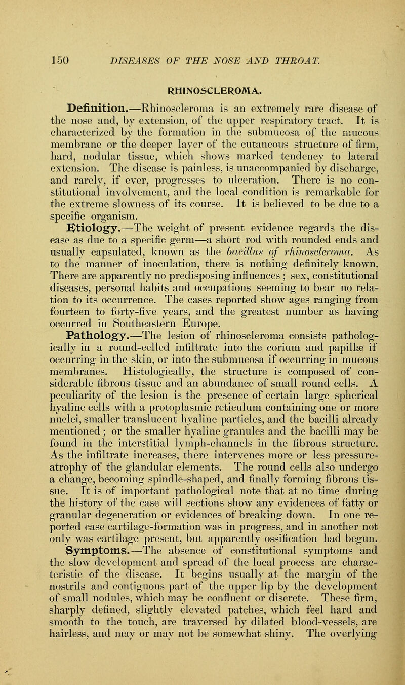 RHINOSCLEROMA. Definition.—Rhinoscleroma is an extremely rare disease of the nose and, by extension, of the upper respiratory tract. It is characterized by the formation in the submucosa of the mucous membrane or the deeper layer of the cutaneous structure of firm, hard, nodular tissue, which shows marked tendency to lateral extension. The disease is painless, is unaccompanied by discharge, and rarely, if ever, progresses to ulceration. There is no con- stitutional involvement, and the local condition is remarkable for the extreme slowness of its course. It is believed to be due to a specific organism. Etiology.—The weight of present evidence regards the dis- ease as due to a specific germ—a short rod with rounded ends and usually capsulated, known as the bacillus of rhinoscleroma. As to the manner of inoculation, there is nothing definitely known. There are apparently no predisposing influences ; sex, constitutional diseases, personal habits and occupations seeming to bear no rela- tion to its occurrence. The cases reported show ages ranging from fourteen to forty-five years, and the greatest number as having occurred in Southeastern Europe. Pathology.—The lesion of rhinoscleroma consists patholog- ically in a round-celled infiltrate into the corium and papillae if occurring in the skin, or into the submucosa if occurring in mucous membranes. Histologically, the structure is composed of Con- siderable fibrous tissue and an abundance of small round cells. A peculiarity of the lesion is the presence of certain large spherical hyaline cells with a protoplasmic reticulum containing one or more nuclei, smaller translucent hyaline particles, and the bacilli already mentioned; or the smaller hyaline granules and the bacilli may be found in the interstitial lymph-channels in the fibrous structure. As the infiltrate increases, there intervenes more or less pressure- atrophy of the glandular elements. The round cells also undergo a change, becoming spindle-shaped, and finally forming fibrous tis- sue. It is of important pathological note that at no time during the history of the case will sections show any evidences of fatty or granular degeneration or evidences of breaking down. In one re- ported case cartilage-formation was in progress, and in another not only was cartilage present, but apparently ossification had begun. Symptoms.—The absence of constitutional symptoms and the slow development and spread of the local process are charac- teristic of the disease. It begins usually at the margin of the nostrils and contiguous part of the upper lip by the development of small nodules, which may be confluent or discrete. These firm, sharply defined, slightly elevated patches, which feel hard and smooth to the touch, are traversed by dilated blood-vessels, are hairless, and may or may not be somewhat shiny. The overlying