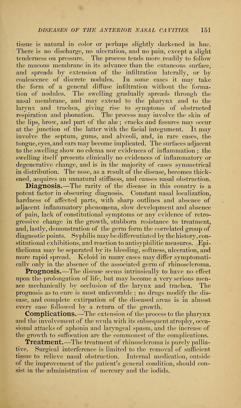 tissue is natural in color or perhaps slightly darkened in hue. There is no discharge, no ulceration, and no pain, except a slight tenderness on pressure. The process tends more readily to follow the mucous membrane in its advance than the cutaneous surface, and spreads by extension of the infiltration laterally, or by coalescence of discrete nodules. In some cases it may take the form of a general diffuse infiltration without the forma- tion of nodules. The swelling gradually spreads through the nasal membrane, and may extend to the pharynx and to the larynx and trachea, giving rise to symptoms of obstructed respiration and phonation. The process may involve the skin of the lips, brow, and part of the alas; cracks and fissures may occur at the junction of the latter with the facial integument. It may involve the septum, gums, and alveoli, and, in rare cases, the tongue, eyes, and ears may become implicated. The surfaces adjacent to the swelling show no edema nor evidences of inflammation ; the swelling itself presents clinically no evidences of inflammatory or degenerative change, and is in the majority of cases symmetrical in distribution. The nose, as a result of the disease, becomes thick- ened, acquires an unnatural stiffness, and causes nasal obstruction. Diagnosis.—The rarity of the disease in this country is a potent factor in obscuring diagnosis. Constant nasal localization, hardness of affected parts, with sharp outlines and absence of adjacent inflammatory phenomena, slow development and absence of pain, lack of constitutional symptoms or any evidence of retro- gressive change in the growth, stubborn resistance to treatment, and, lastly, demonstration of the germ form the correlated group of diagnostic points. Syphilis may be differentiated by the history, con- stitutional exhibitions, and reaction to antisypliilitic measures. Epi- thelioma may be separated by its bleeding, softness, ulceration, and more rapid spread. Keloid in many cases may differ symptomati- cally only in the absence of the associated germ of rhinoscleroma. Prognosis.—The disease seems intrinsically to have no effect upon the prolongation of life, but may become a very serious men- ace mechanically by occlusion of the larynx and trachea. The prognosis as to cure is most unfavorable ; no drugs modify the dis- ease, and complete extirpation of the diseased areas is in almost every case followed by a return of the growth. Complications.—The extension of the process to the pharynx and the involvement of the uvula with its subsequent atrophy, occa- sional attacks of aphonia and laryngeal spasm, and the increase of the growth to suffocation are the commonest of the complications. Treatment.—The treatment of rhinoscleroma is purely pallia- tive. Surgical interference is limited to the removal of sufficient tissue to relieve nasal obstruction. Internal medication, outside of the improvement of the patient's general condition, should con- sist in the administration of mercury and the iodids.