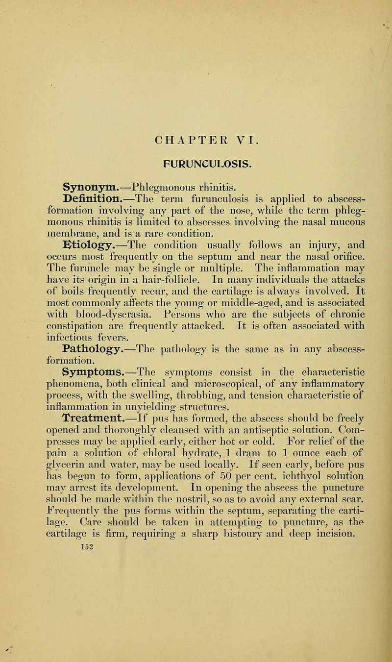 FURUNCULOSIS. Synonym.—Phlegmonous rhinitis. Definition.—The term furunculosis is applied to abscess- formation involving any part of the nose, while the term phleg- monous rhinitis is limited to abscesses involving the nasal mucous membrane, and is a rare condition. Utiology.—The condition usually follows an injury, and occurs most frequently on the septum and near the nasal orifice. The furuncle may be single or multiple. The inflammation may have its origin in a hair-follicle. In many individuals the attacks of boils frequently recur, and the cartilage is always involved. It most commonly affects the young or middle-aged, and is associated Avith blood-dyscrasia. Persons who are the subjects of chronic constipation are frequently attacked. It is often associated with infectious fevers. Pathology.—The pathology is the same as in any abscess- formation. Symptoms.—The symptoms consist in the characteristic phenomena, both clinical and microscopical, of any inflammatory process, with the swelling, throbbing, and tension characteristic of inflammation in unyielding structures. Treatment.—If pus has formed, the abscess should be freely opened and thoroughly cleansed with an antiseptic solution. Com- presses may be applied early, either hot or cold. For relief of the pain a solution of chloral hydrate, 1 dram to 1 ounce each of glycerin and water, may be used locally. If seen early, before pus has begun to form, applications of 50 per cent, ichthyol solution may arrest its development. In opening the abscess the puncture should be made within the nostril, so as to avoid any external scar. Frequently the pus forms within the septum, separating the carti- lage. Care should be taken in attempting to puncture, as the cartilage is firm, requiring a sharp bistoury and deep incision.