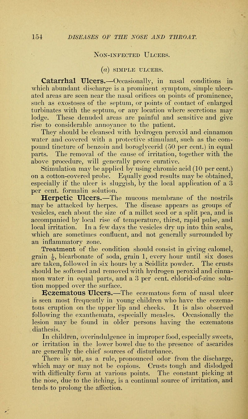 Non-infected Ulcers. (a) SIMPLE ULCERS. Catarrhal Ulcers.—Occasionally, in nasal conditions in which abundant discharge is a prominent symptom, simple ulcer- ated areas are seen near the nasal orifices on points of prominence, such as exostoses of the septum, or points of contact of enlarged turbinates with the septum, or any location where secretions may lodge. These denuded areas are painful and sensitive and give rise to considerable annoyance to the patient. They should be cleansed with hydrogen peroxid and cinnamon water and covered with a protective stimulant, such as the com- pound tincture of benzoin and boroglycerid (50 per cent.) in equal parts. The removal of the cause of irritation, together with the above procedure, will generally prove curative. Stimulation may be applied by using chromic acid (10 per cent.) on a cotton-covered probe. Equally good results may be obtained, especially if the ulcer is sluggish, by the local application of a 3 per cent, formalin solution. Herpetic Ulcers.—The mucous membrane of the nostrils may be attacked by herpes. The disease appears as groups of vesicles, each about the size of a millet seed or a split pea, and is accompanied by local rise of temperature, thirst, rapid pulse, and local irritation. In a few days the vesicles dry up into thin scabs, which are sometimes confluent, and not generally surrounded by an inflammatory zone. Treatment of the condition should consist in giving calomel, grain -jjr, bicarbonate of soda, grain 1, every hour until six doses are taken, followed in six hours by a Seidlitz powder. The crusts should be softened and removed with hydrogen peroxid and cinna- mon water in equal parts, and a 3 per cent, chlorid-of-zinc solu- tion mopped over the surface. I$C2ematous Ulcers.—The eczematous form of nasal ulcer is seen most frequently in young children who have the eczema- tous eruption on the upper lip and cheeks. It is also observed following the exanthemata, especially measles. Occasionally the lesion may be found in older persons having the eczematous diathesis. In children, overindulgence in improper food, especially sweets, or irritation in the lower bowel due to the presence of ascarides are generally the chief sources of disturbance. There is not, as a rule, pronounced odor from the discharge, which may or may not be copious. Crusts tough and dislodged with difficulty form at various points. The constant picking at the nose, due to the itching, is a continual source of irritation, and tends to prolong the affection.