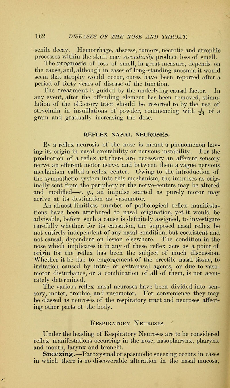 senile decay. Hemorrhage, abscess, tumors, necrotic and atrophic processes within the skull may secondarily produce loss of smell. The prognosis of loss of smell, in great measure, depends on the cause, and, although in cases of long-standing anosmia it would seem that atrophy would occur, cures have been reported after a period of forty years of disease of the function. The treatment is guided by the underlying causal factor. In any event, after the offending element has been removed, stimu- lation of the olfactory tract should be resorted to by the use of strychnin in insufflations of powder, commencing with -^ of a grain and gradually increasing the dose. REFLEX NASAL NEUROSES. By a reflex neurosis of the nose is meant a phenomenon hav- ing its origin in nasal excitability or nervous instability. For the production of a reflex act there are necessary an afferent sensory nerve, an efferent motor nerve, and between them a vague nervous mechanism called a reflex center. Owing to the introduction of the sympathetic system into this mechanism, the impulses as orig- inally sent from the periphery or the nerve-centers may be altered and modified—e. g., an impulse started as purely motor may arrive at its destination as vasomotor. An almost limitless number of pathological reflex manifesta- tions have been attributed to nasal origination, yet it would be advisable, before such a cause is definitely assigned, to investigate carefully whether, for its causation, the supposed nasal reflex be not entirely independent of any nasal condition, but coexistent and not causal, dependent on lesion elsewhere. The condition in the nose which implicates it in any of these reflex acts as a point of origin for the reflex has been the subject of much discussion. Whether it be due to engorgement of the erectile nasal tissue, to irritation caused by intra- or extranasal agents, or due to vaso- motor disturbance, or a combination of all of them, is not accu- rately determined. The various reflex nasal neuroses have been divided into sen- sory, motor, trophic, and vasomotor. For convenience they may be classed as neuroses of the respiratory tract and neuroses affect- ing other parts of the body. Respiratory Neuroses. Under the heading of Respiratory Neuroses are to be considered reflex manifestations occurring in the nose, nasopharynx, pharynx and mouth, larynx and bronchi. Sneering.—Paroxysmal or spasmodic sneezing occurs in cases in which there is no discoverable alteration in the nasal mucosa,