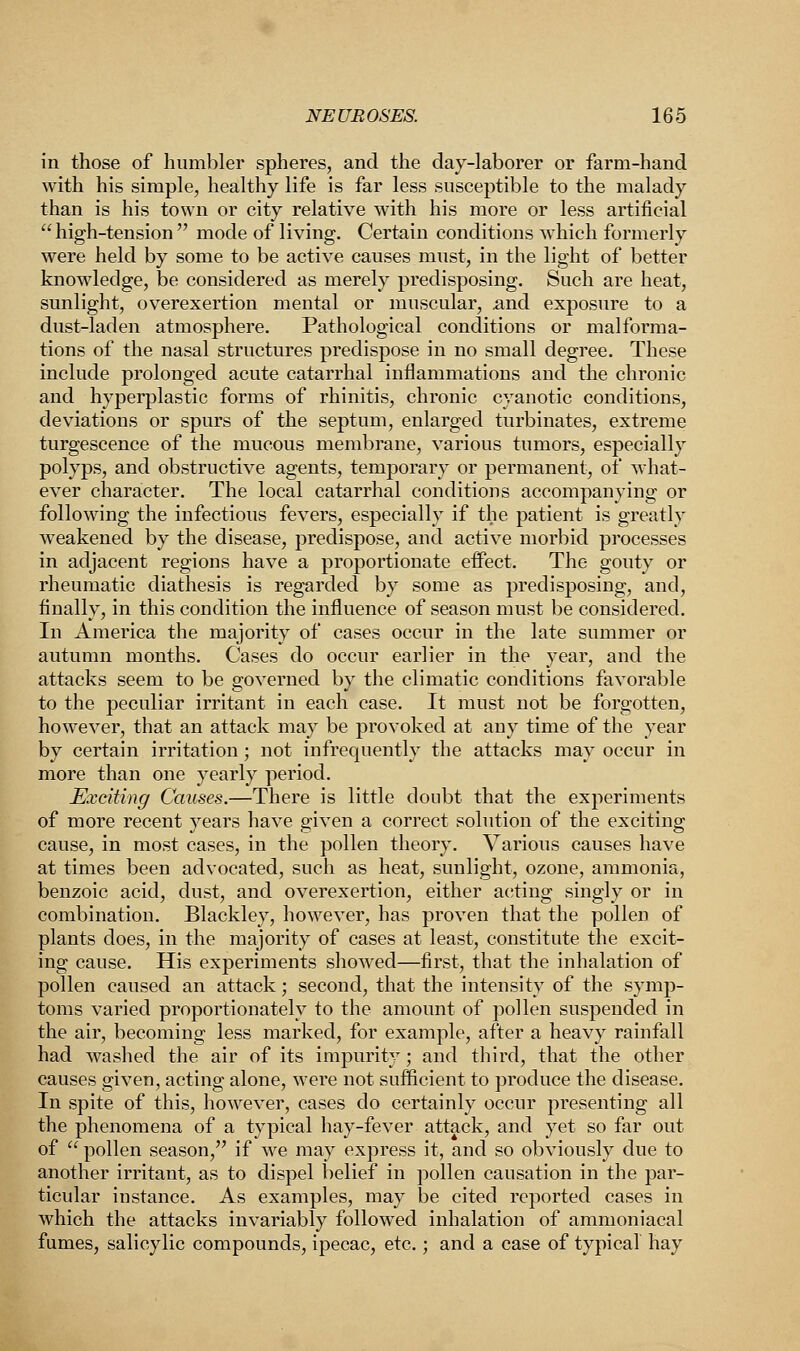 in those of humbler spheres, and the day-laborer or farm-hand with his simple, healthy life is far less susceptible to the malady than is his town or city relative with his more or less artificial  high-tension  mode of living. Certain conditions which formerly were held by some to be active causes must, in the light of better knowledge, be considered as merely predisposing. Such are heat, sunlight, overexertion mental or muscular, .and exposure to a dust-laden atmosphere. Pathological conditions or malforma- tions of the nasal structures predispose in no small degree. These include prolonged acute catarrhal inflammations and the chronic and hyperplastic forms of rhinitis, chronic cyanotic conditions, deviations or spurs of the septum, enlarged turbinates, extreme turgescence of the mucous membrane, various tumors, especially polyps, and obstructive agents, temporary or permanent, of what- ever character. The local catarrhal conditions accompanying or following the infectious fevers, especially if the patient is greatly weakened by the disease, predispose, and active morbid processes in adjacent regions have a proportionate effect. The gouty or rheumatic diathesis is regarded by some as predisposing, and, finally, in this condition the influence of season must be considered. In America the majority of cases occur in the late summer or autumn months. Cases do occur earlier in the year, and the attacks seem to be governed by the climatic conditions favorable to the peculiar irritant in each case. It must not be forgotten, however, that an attack may be provoked at any time of the year by certain irritation; not infrequently the attacks may occur in more than one yearly period. Exciting Causes.—There is little doubt that the experiments of more recent years have given a correct solution of the exciting cause, in most cases, in the pollen theory. Various causes have at times been advocated, such as heat, sunlight, ozone, ammonia, benzoic acid, dust, and overexertion, either acting singly or in combination. Blackley, however, has proven that the pollen of plants does, in the majority of cases at least, constitute the excit- ing cause. His experiments showed—first, that the inhalation of pollen caused an attack; second, that the intensity of the symp- toms varied proportionately to the amount of pollen suspended in the air, becoming less marked, for example, after a heavy rainfall had washed the air of its impurity; and third, that the other causes given, acting alone, were not sufficient to produce the disease. In spite of this, however, cases do certainly occur presenting all the phenomena of a typical hay-fever attack, and yet so far out of  pollen season, if we may express it, and so obviously due to another irritant, as to dispel belief in pollen causation in the par- ticular instance. As examples, may be cited reported cases in which the attacks invariably followed inhalation of ammoniacal fumes, salicylic compounds, ipecac, etc.; and a case of typical hay